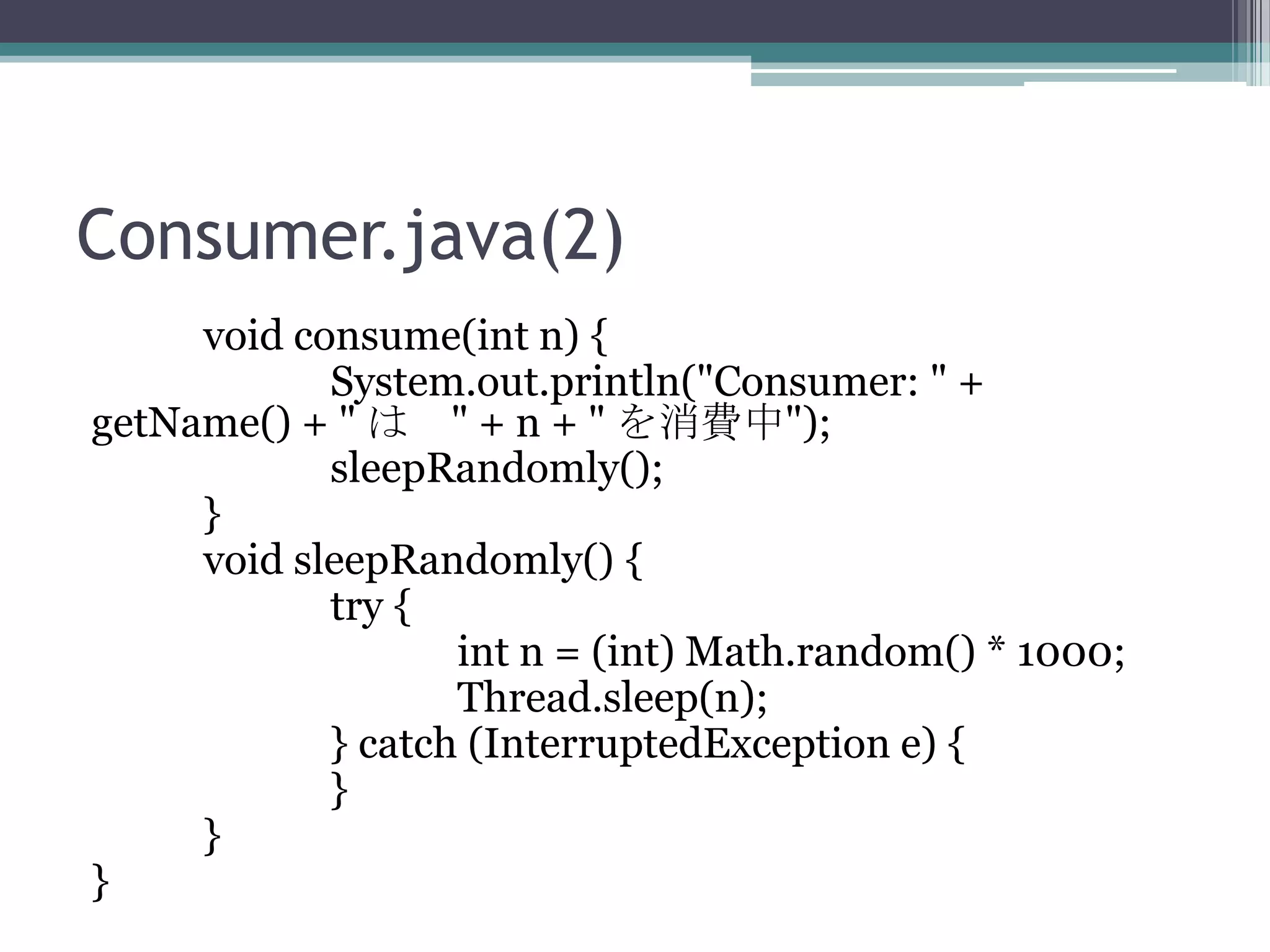Consumer.java(2)
void consume(int n) {
System.out.println("Consumer: " +
getName() + " は " + n + " を消費中");
sleepRandomly();
}
void sleepRandomly() {
try {
int n = (int) Math.random() * 1000;
Thread.sleep(n);
} catch (InterruptedException e) {
}
}
}

 