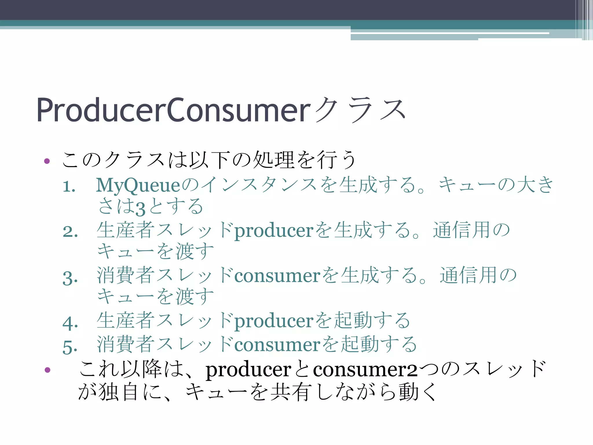 ProducerConsumerクラス
• このクラスは以下の処理を行う
1. MyQueueのインスタンスを生成する。キューの大き
さは3とする
2. 生産者スレッドproducerを生成する。通信用の
キューを渡す
3. 消費者スレッドconsumerを生成する。通信用の
キューを渡す
4. 生産者スレッドproducerを起動する
5. 消費者スレッドconsumerを起動する

•

これ以降は、producerとconsumer2つのスレッド
が独自に、キューを共有しながら動く

 