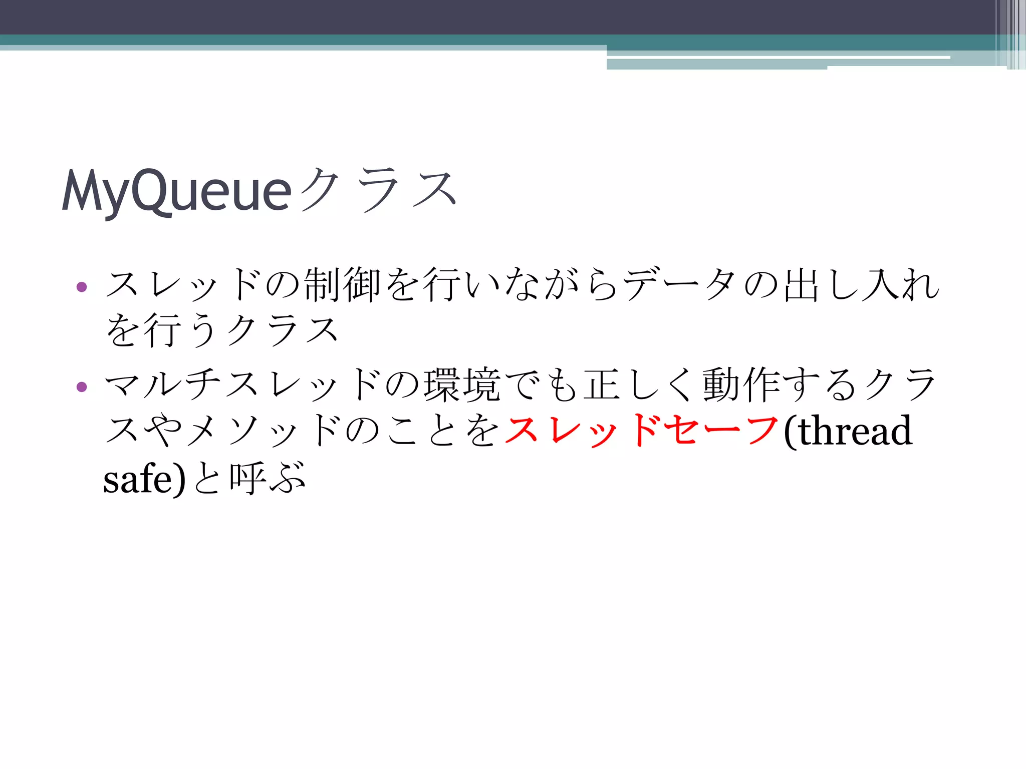 MyQueueクラス
• スレッドの制御を行いながらデータの出し入れ
を行うクラス
• マルチスレッドの環境でも正しく動作するクラ
スやメソッドのことをスレッドセーフ(thread
safe)と呼ぶ

 