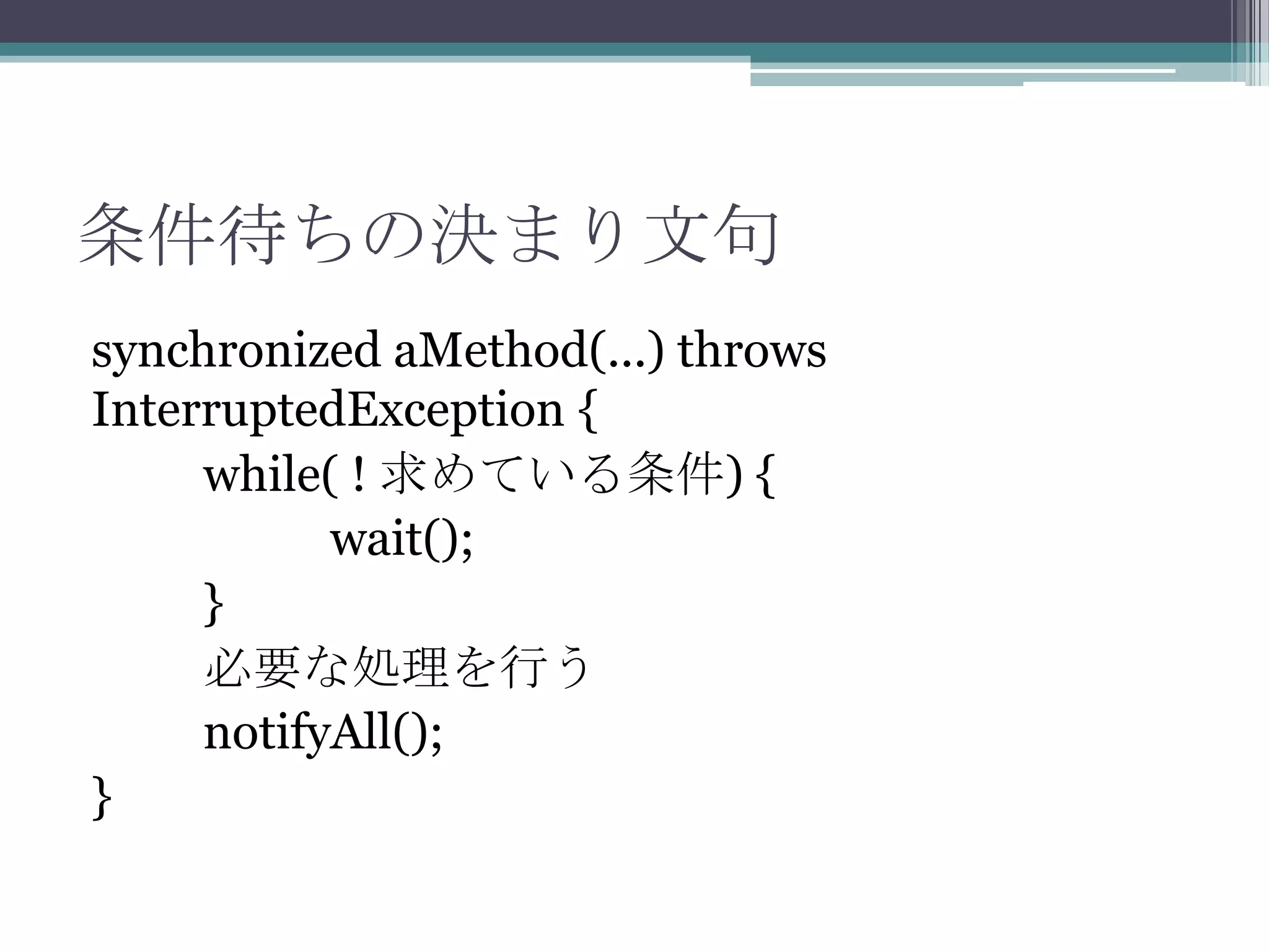 条件待ちの決まり文句
synchronized aMethod(...) throws
InterruptedException {
while( ! 求めている条件) {
wait();
}
必要な処理を行う
notifyAll();
}

 
