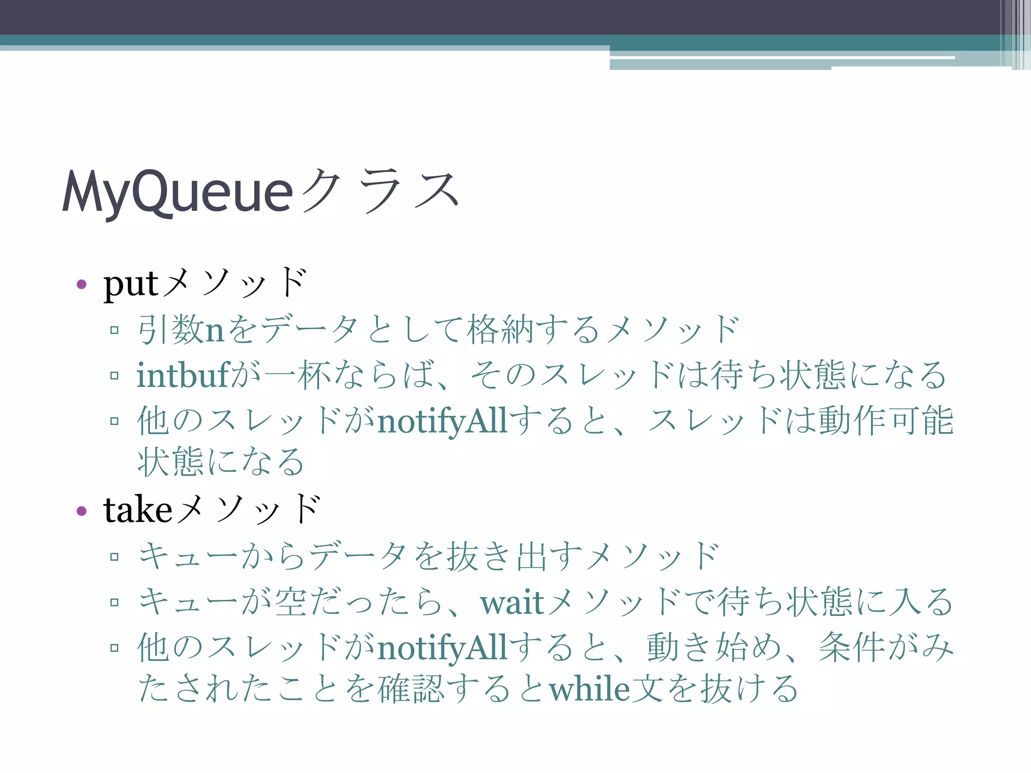 MyQueueクラス
• putメソッド
▫ 引数nをデータとして格納するメソッド
▫ intbufが一杯ならば、そのスレッドは待ち状態になる
▫ 他のスレッドがnotifyAllすると、スレッドは動作可能
状態になる

• takeメソッド
▫ キューからデータを抜き出すメソッド
▫ キューが空だったら、waitメソッドで待ち状態に入る
▫ 他のスレッドがnotifyAllすると、動き始め、条件がみ
たされたことを確認するとwhile文を抜ける

 