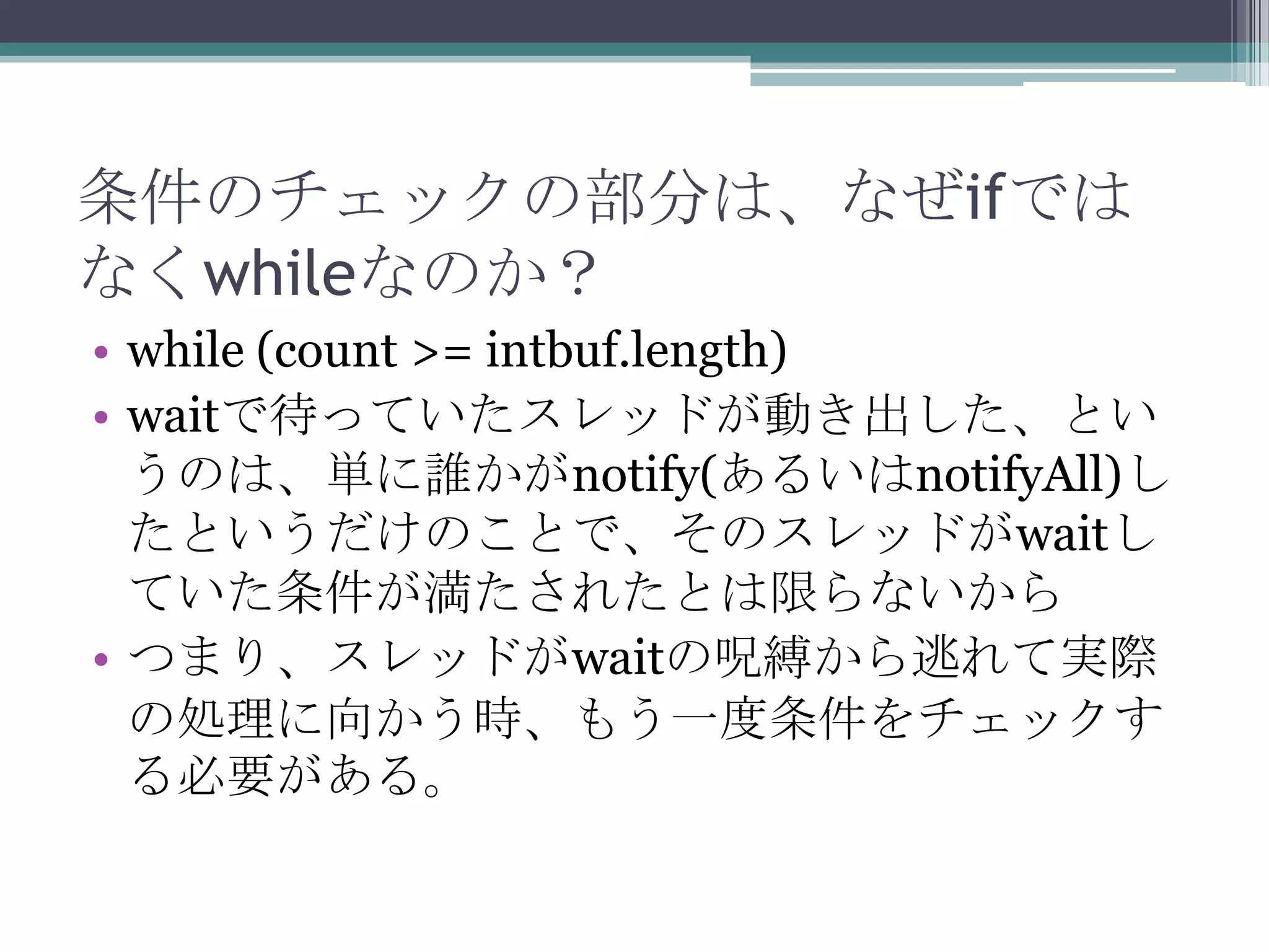 条件のチェックの部分は、なぜifでは
なくwhileなのか？
• while (count >= intbuf.length)
• waitで待っていたスレッドが動き出した、とい
うのは、単に誰かがnotify(あるいはnotifyAll)し
たというだけのことで、そのスレッドがwaitし
ていた条件が満たされたとは限らないから
• つまり、スレッドがwaitの呪縛から逃れて実際
の処理に向かう時、もう一度条件をチェックす
る必要がある。

 