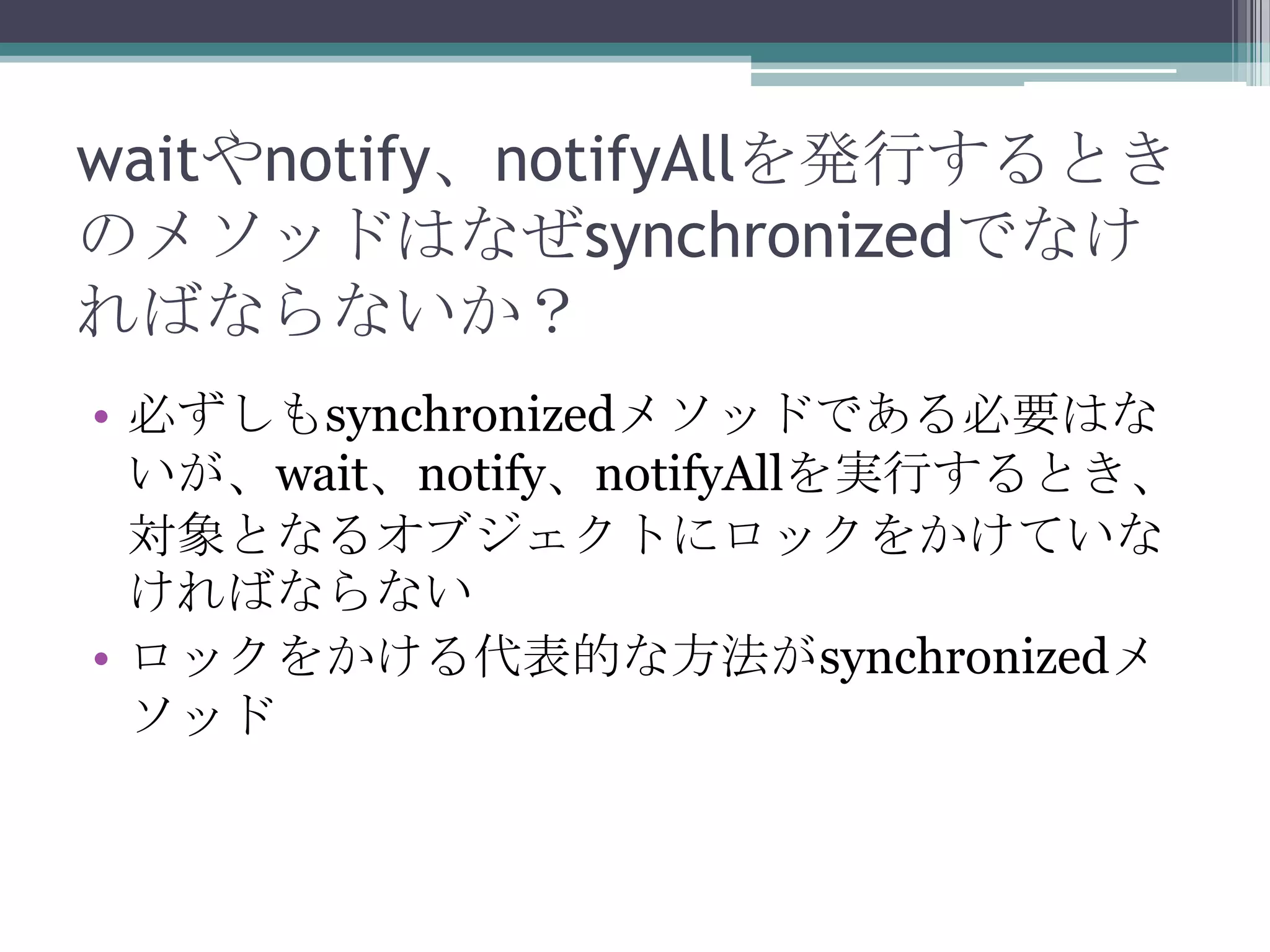 waitやnotify、notifyAllを発行するとき
のメソッドはなぜsynchronizedでなけ
ればならないか？
• 必ずしもsynchronizedメソッドである必要はな
いが、wait、notify、notifyAllを実行するとき、
対象となるオブジェクトにロックをかけていな
ければならない
• ロックをかける代表的な方法がsynchronizedメ
ソッド

 