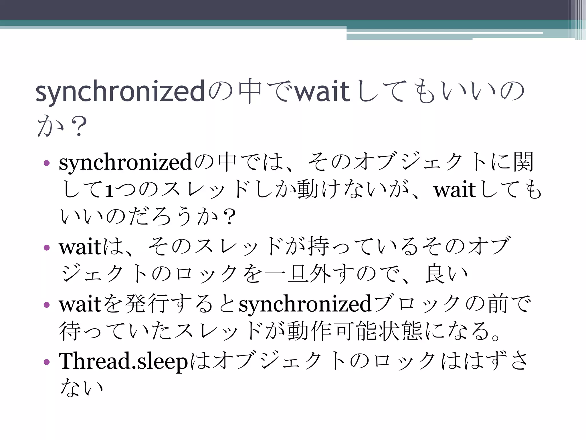 synchronizedの中でwaitしてもいいの
か？
• synchronizedの中では、そのオブジェクトに関
して1つのスレッドしか動けないが、waitしても
いいのだろうか？
• waitは、そのスレッドが持っているそのオブ
ジェクトのロックを一旦外すので、良い
• waitを発行するとsynchronizedブロックの前で
待っていたスレッドが動作可能状態になる。
• Thread.sleepはオブジェクトのロックははずさ
ない

 