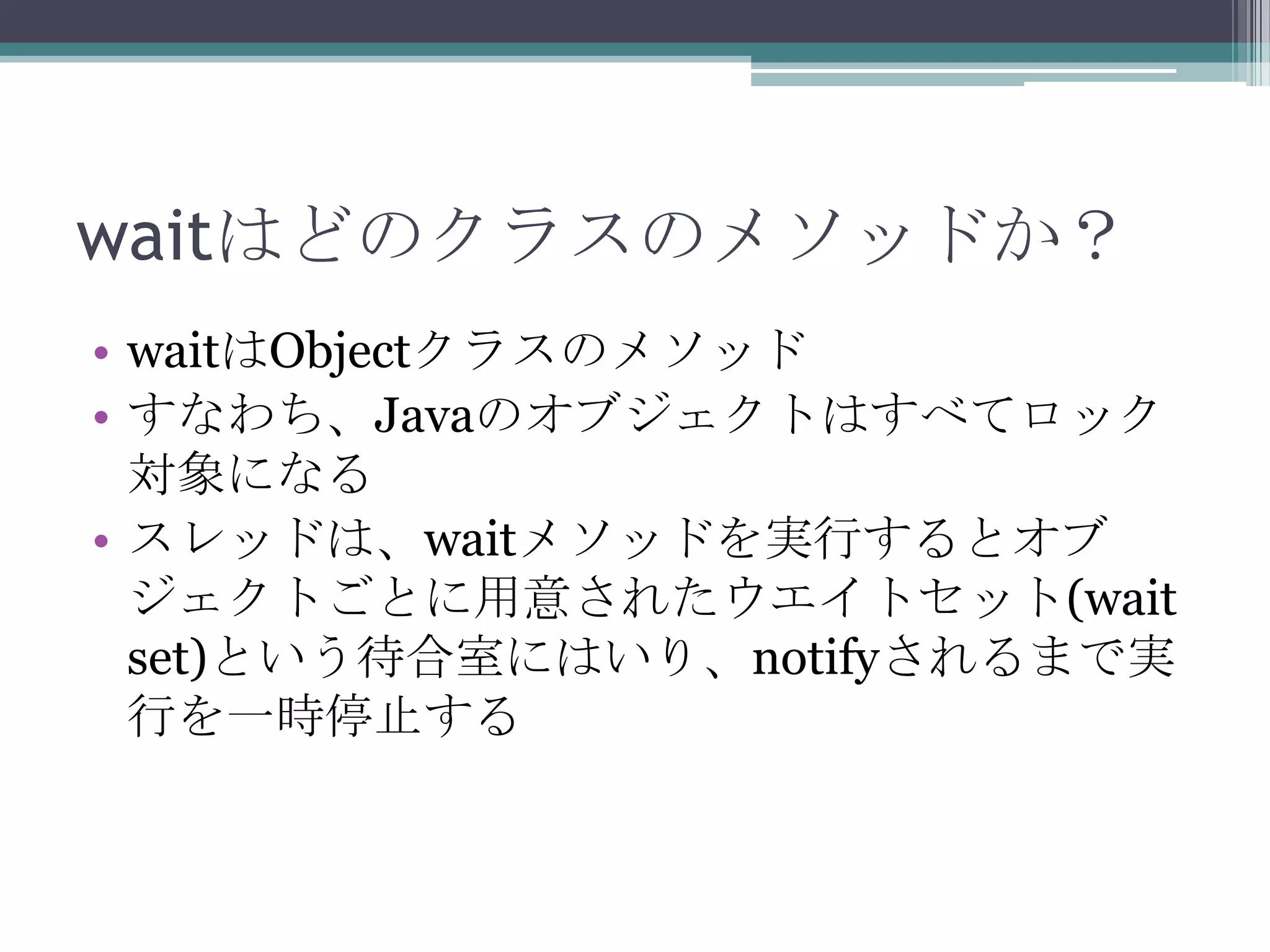 waitはどのクラスのメソッドか？
• waitはObjectクラスのメソッド
• すなわち、Javaのオブジェクトはすべてロック
対象になる
• スレッドは、waitメソッドを実行するとオブ
ジェクトごとに用意されたウエイトセット(wait
set)という待合室にはいり、notifyされるまで実
行を一時停止する

 
