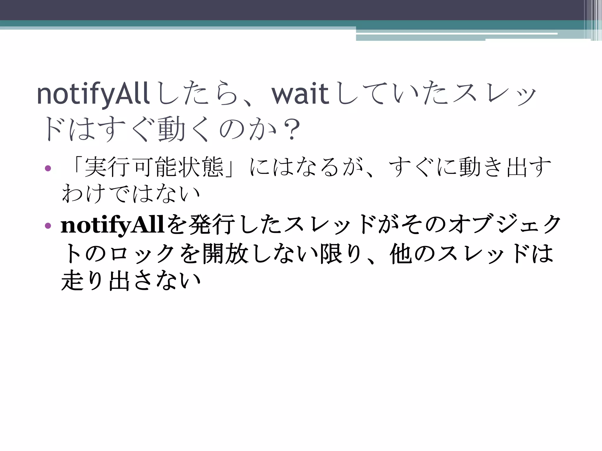 notifyAllしたら、waitしていたスレッ
ドはすぐ動くのか？
• 「実行可能状態」にはなるが、すぐに動き出す
わけではない
• notifyAllを発行したスレッドがそのオブジェク
トのロックを開放しない限り、他のスレッドは
走り出さない

 