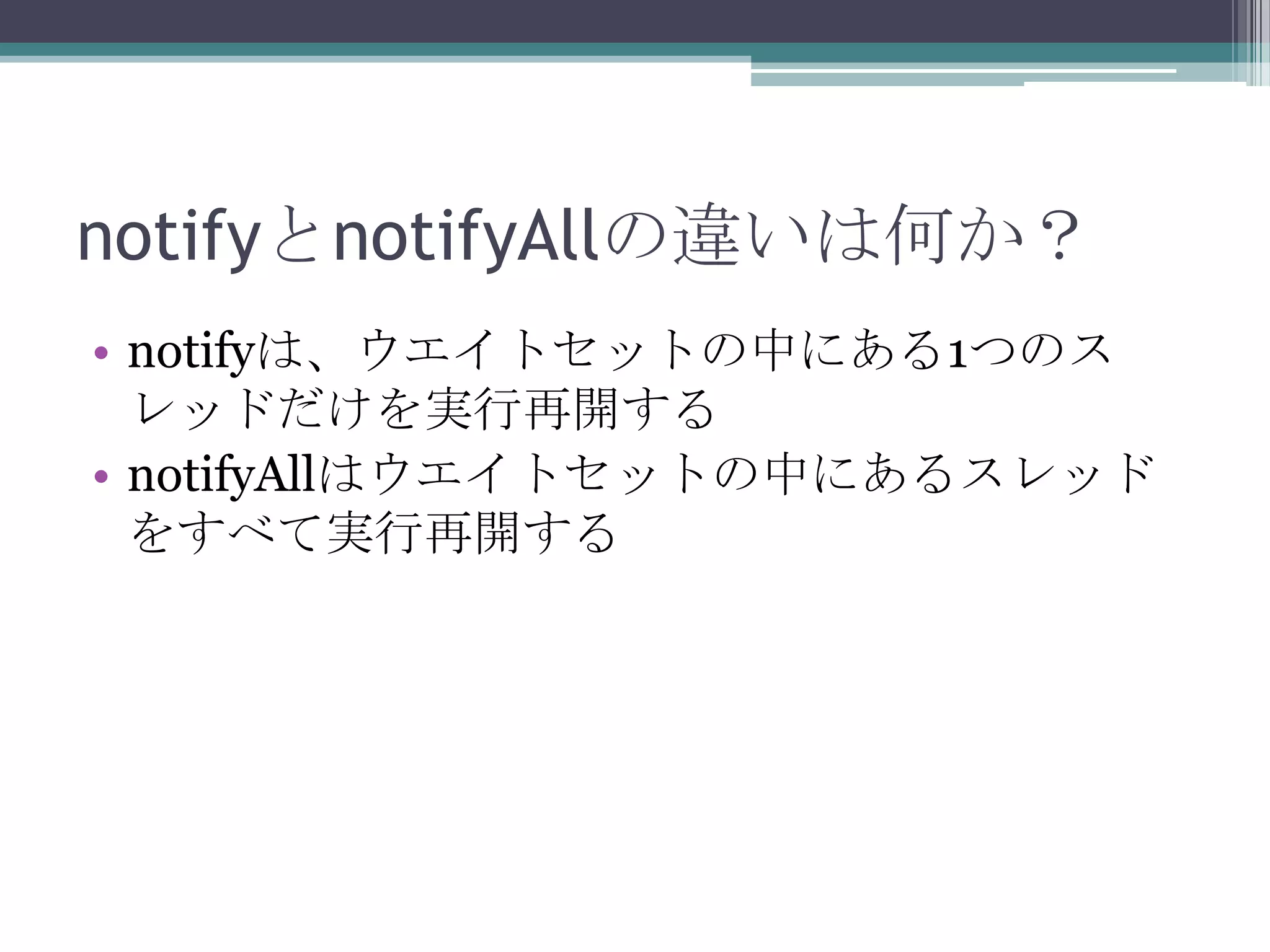 notifyとnotifyAllの違いは何か？
• notifyは、ウエイトセットの中にある1つのス
レッドだけを実行再開する
• notifyAllはウエイトセットの中にあるスレッド
をすべて実行再開する

 