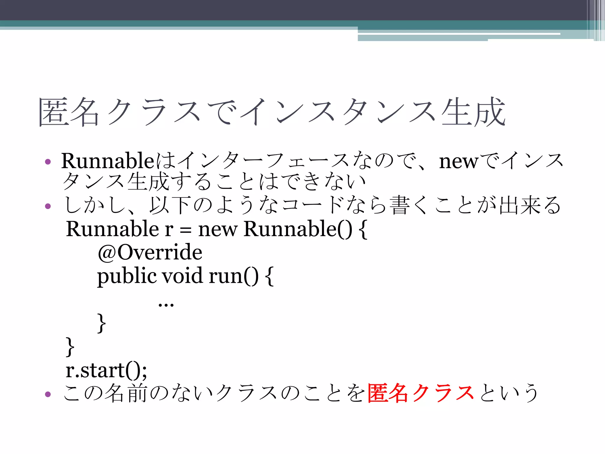 匿名クラスでインスタンス生成
• Runnableはインターフェースなので、newでインス
タンス生成することはできない
• しかし、以下のようなコードなら書くことが出来る
Runnable r = new Runnable() {
@Override
public void run() {
...
}
}
r.start();
• この名前のないクラスのことを匿名クラスという

 