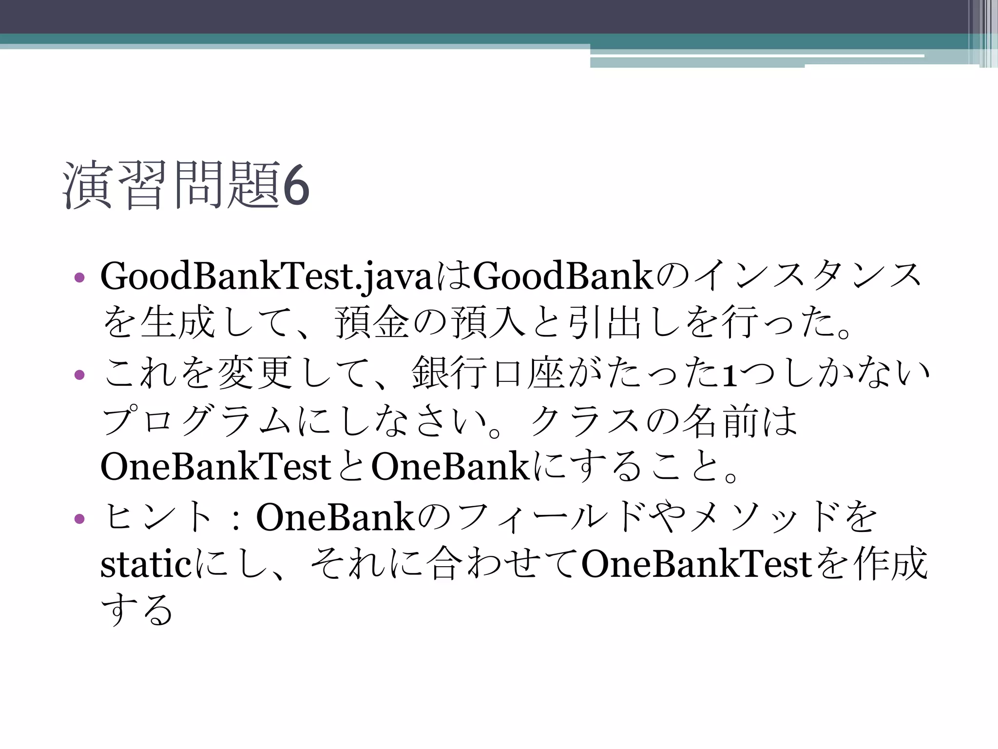 演習問題6
• GoodBankTest.javaはGoodBankのインスタンス
を生成して、預金の預入と引出しを行った。
• これを変更して、銀行口座がたった1つしかない
プログラムにしなさい。クラスの名前は
OneBankTestとOneBankにすること。
• ヒント：OneBankのフィールドやメソッドを
staticにし、それに合わせてOneBankTestを作成
する

 