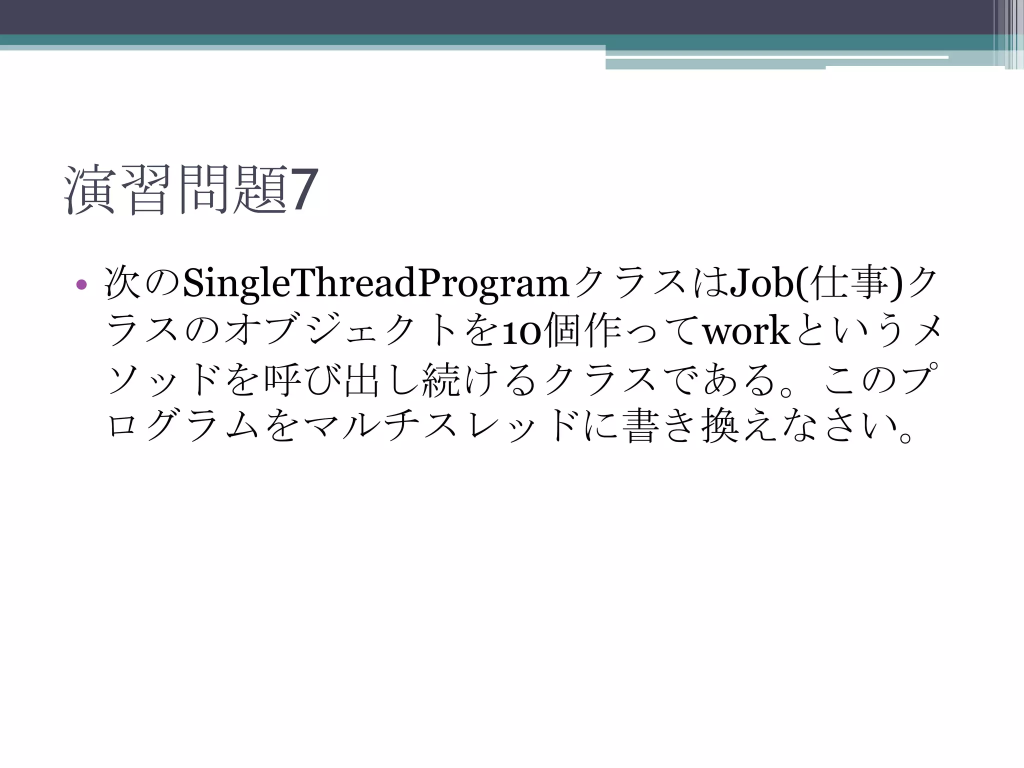 演習問題7
• 次のSingleThreadProgramクラスはJob(仕事)ク
ラスのオブジェクトを10個作ってworkというメ
ソッドを呼び出し続けるクラスである。このプ
ログラムをマルチスレッドに書き換えなさい。

 