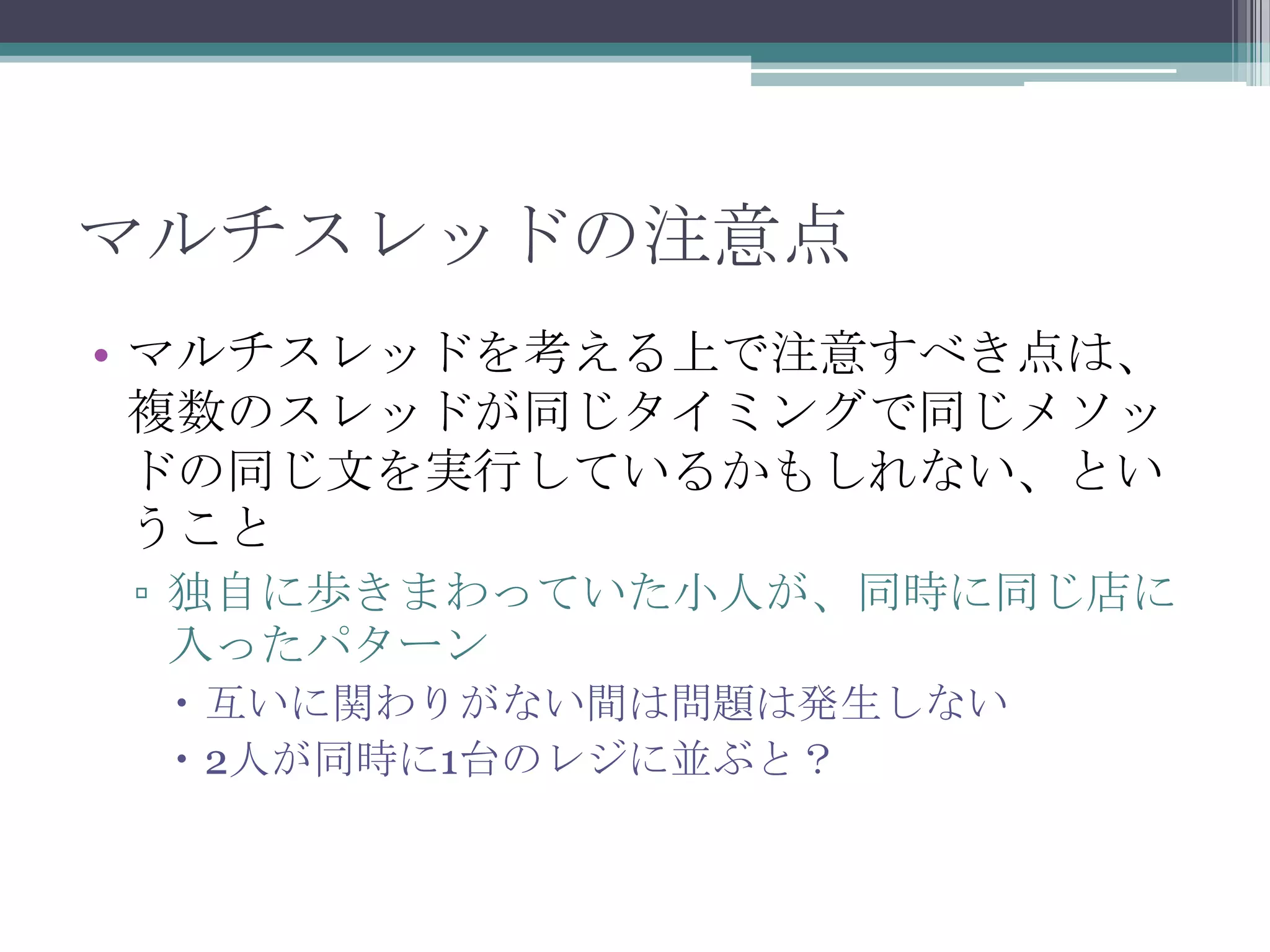 マルチスレッドの注意点
• マルチスレッドを考える上で注意すべき点は、
複数のスレッドが同じタイミングで同じメソッ
ドの同じ文を実行しているかもしれない、とい
うこと
▫ 独自に歩きまわっていた小人が、同時に同じ店に
入ったパターン
 互いに関わりがない間は問題は発生しない
 2人が同時に1台のレジに並ぶと？

 
