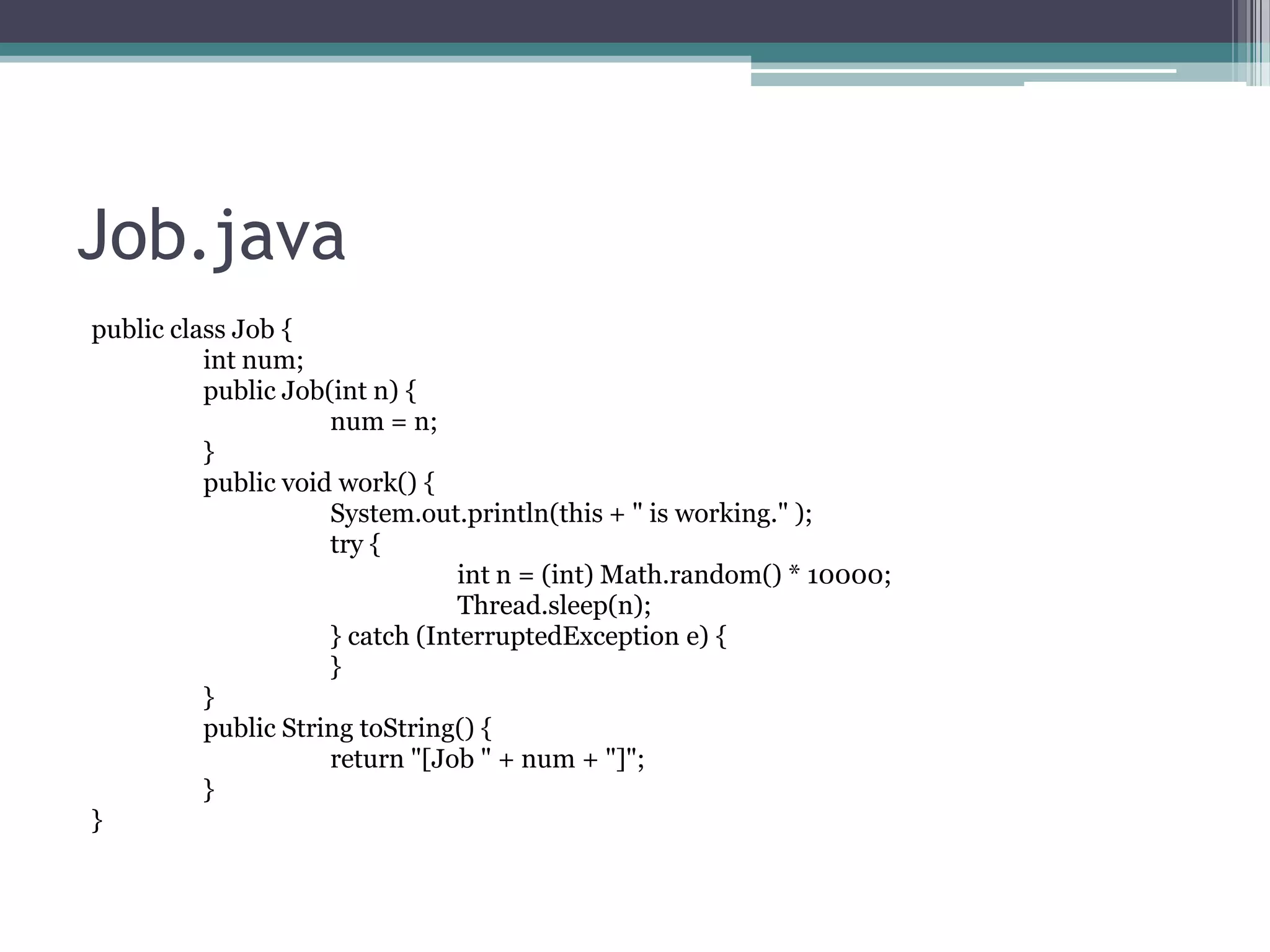 Job.java
public class Job {
int num;
public Job(int n) {
num = n;
}
public void work() {
System.out.println(this + " is working." );
try {
int n = (int) Math.random() * 10000;
Thread.sleep(n);
} catch (InterruptedException e) {
}
}
public String toString() {
return "[Job " + num + "]";
}
}

 
