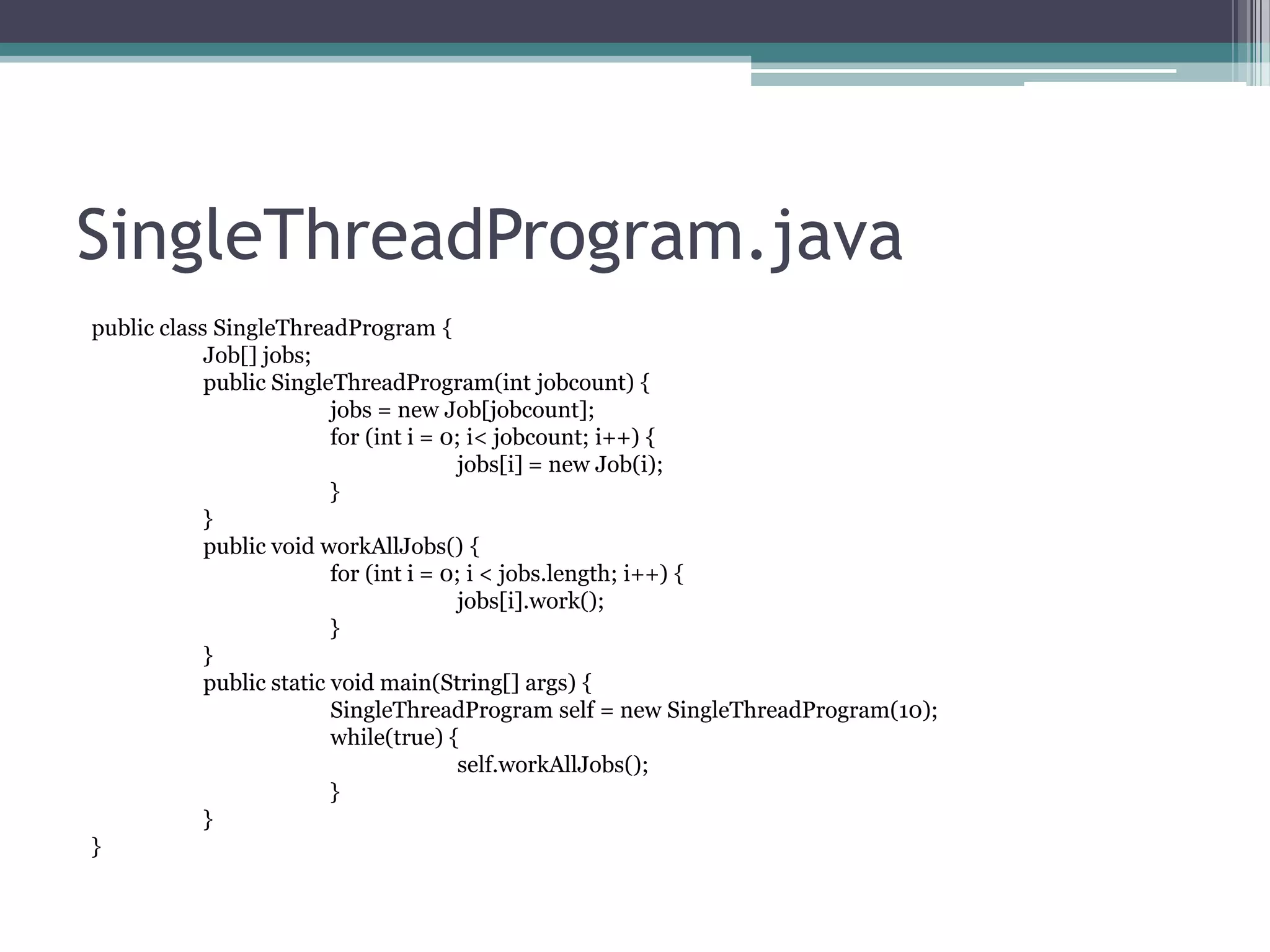 SingleThreadProgram.java
public class SingleThreadProgram {
Job[] jobs;
public SingleThreadProgram(int jobcount) {
jobs = new Job[jobcount];
for (int i = 0; i< jobcount; i++) {
jobs[i] = new Job(i);
}
}
public void workAllJobs() {
for (int i = 0; i < jobs.length; i++) {
jobs[i].work();
}
}
public static void main(String[] args) {
SingleThreadProgram self = new SingleThreadProgram(10);
while(true) {
self.workAllJobs();
}
}
}

 