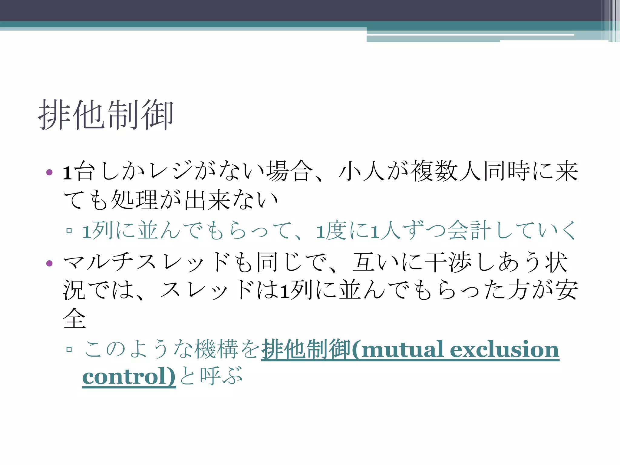 排他制御
• 1台しかレジがない場合、小人が複数人同時に来
ても処理が出来ない
▫ 1列に並んでもらって、1度に1人ずつ会計していく

• マルチスレッドも同じで、互いに干渉しあう状
況では、スレッドは1列に並んでもらった方が安
全
▫ このような機構を排他制御(mutual exclusion
control)と呼ぶ

 