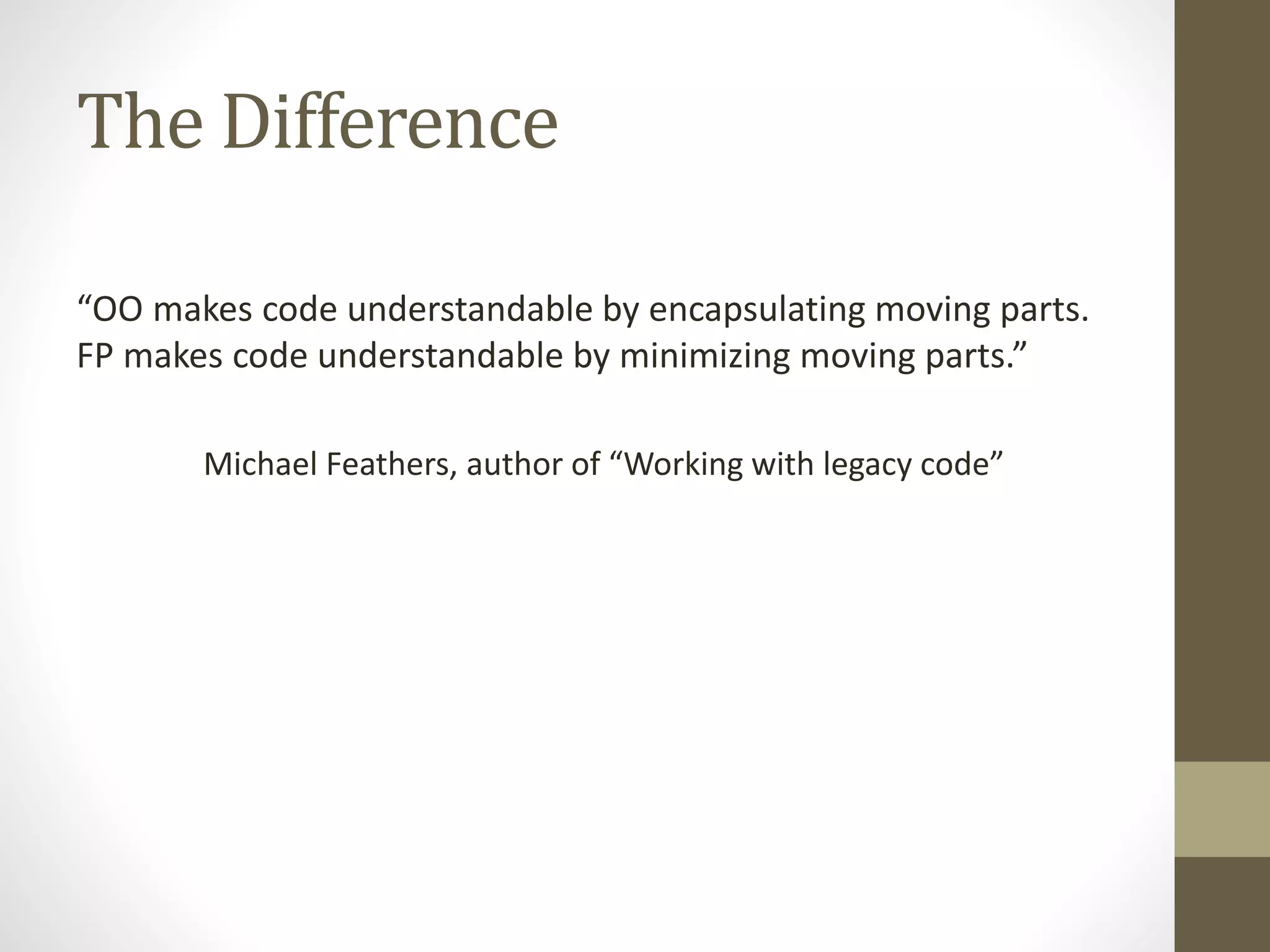 The Difference
“OO makes code understandable by encapsulating moving parts.
FP makes code understandable by minimizing moving parts.”
Michael Feathers, author of “Working with legacy code”
 