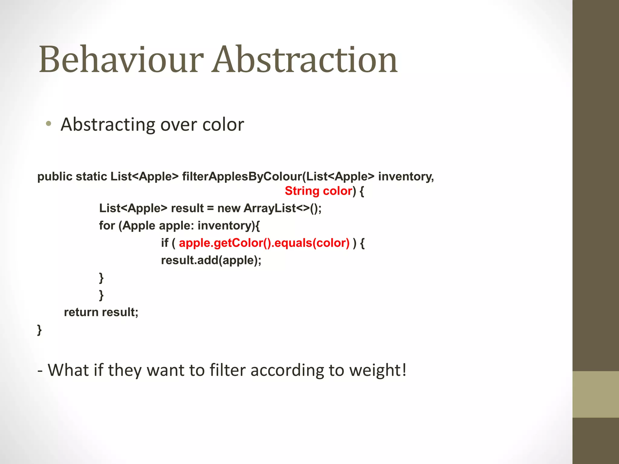 Behaviour Abstraction
• Abstracting over color
public static List<Apple> filterApplesByColour(List<Apple> inventory,
String color) {
List<Apple> result = new ArrayList<>();
for (Apple apple: inventory){
if ( apple.getColor().equals(color) ) {
result.add(apple);
}
}
return result;
}
- What if they want to filter according to weight!
 