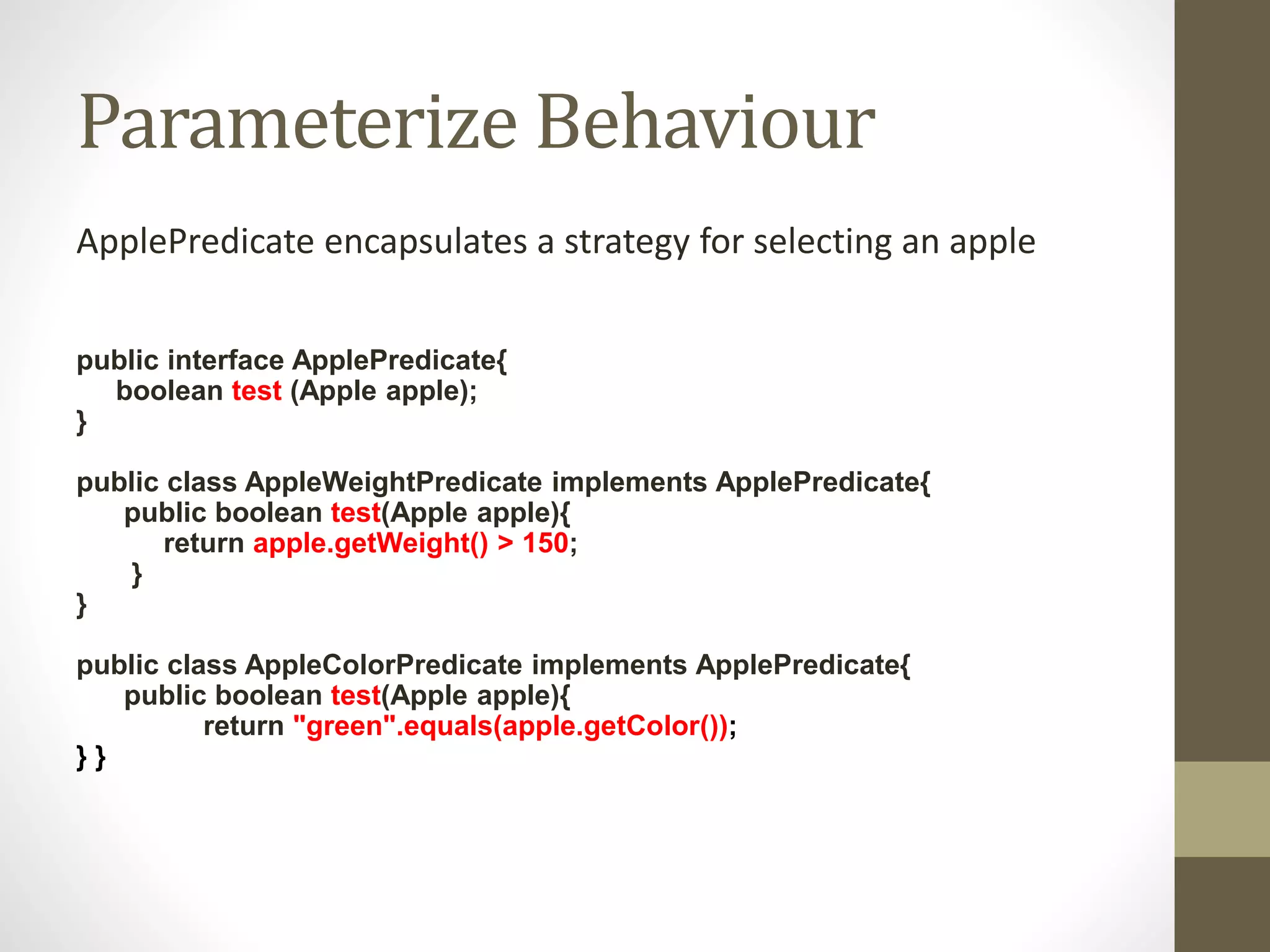 Parameterize Behaviour
ApplePredicate encapsulates a strategy for selecting an apple
public interface ApplePredicate{
boolean test (Apple apple);
}
public class AppleWeightPredicate implements ApplePredicate{
public boolean test(Apple apple){
return apple.getWeight() > 150;
}
}
public class AppleColorPredicate implements ApplePredicate{
public boolean test(Apple apple){
return "green".equals(apple.getColor());
} }
 