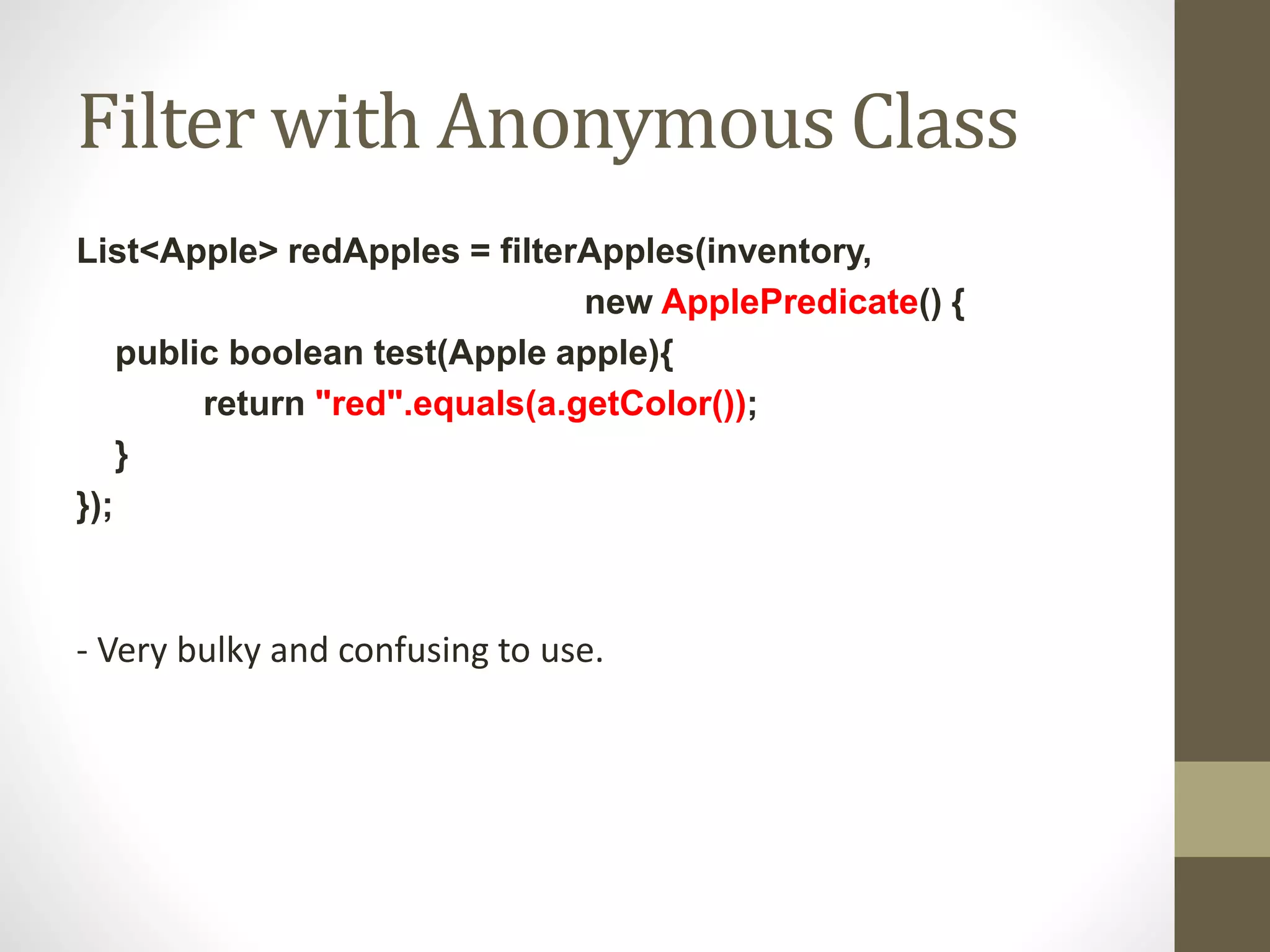 Filter with Anonymous Class
List<Apple> redApples = filterApples(inventory,
new ApplePredicate() {
public boolean test(Apple apple){
return "red".equals(a.getColor());
}
});
- Very bulky and confusing to use.
 