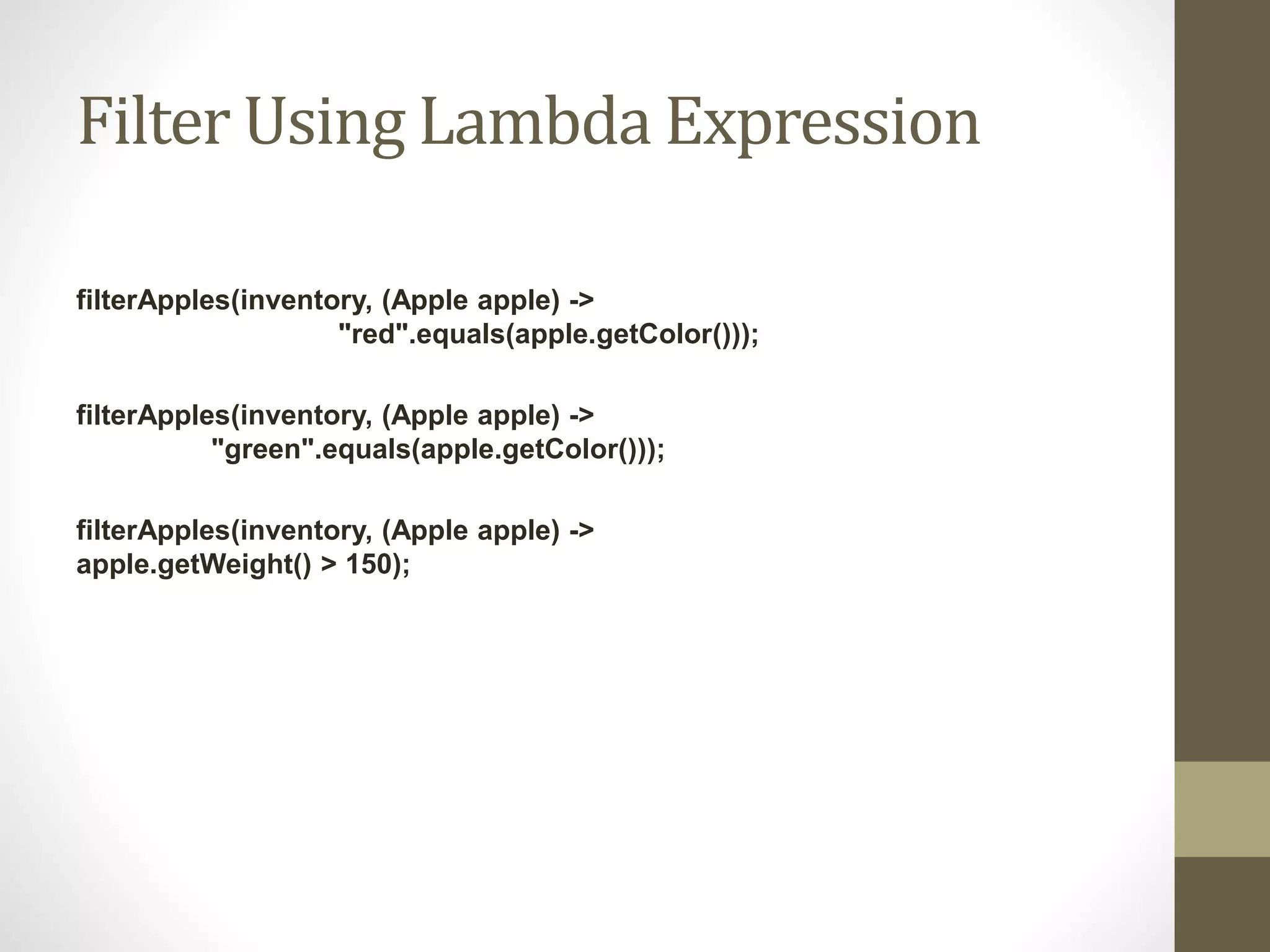 Filter Using Lambda Expression
filterApples(inventory, (Apple apple) ->
"red".equals(apple.getColor()));
filterApples(inventory, (Apple apple) ->
"green".equals(apple.getColor()));
filterApples(inventory, (Apple apple) ->
apple.getWeight() > 150);
 