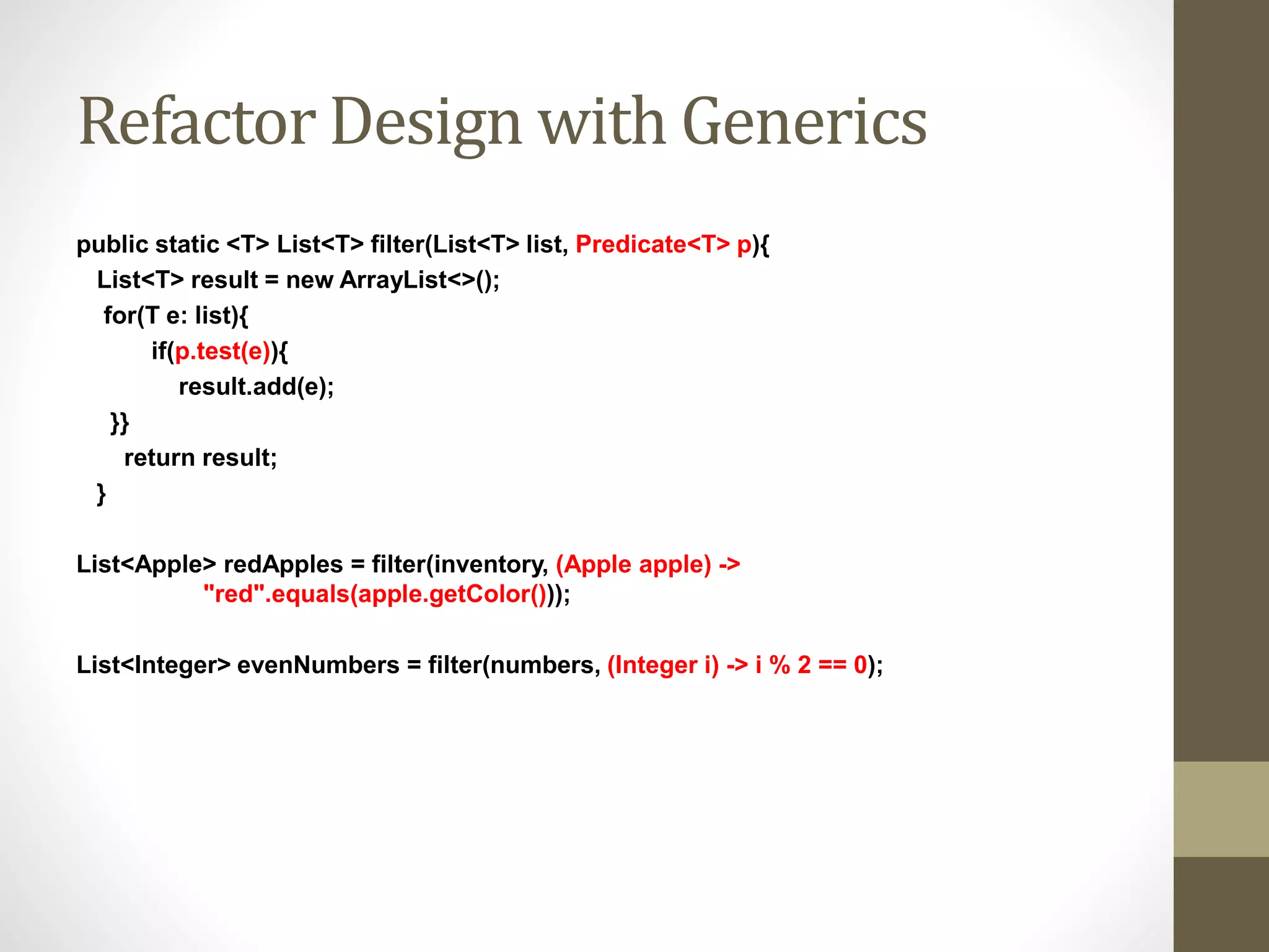 Refactor Design with Generics
public static <T> List<T> filter(List<T> list, Predicate<T> p){
List<T> result = new ArrayList<>();
for(T e: list){
if(p.test(e)){
result.add(e);
}}
return result;
}
List<Apple> redApples = filter(inventory, (Apple apple) ->
"red".equals(apple.getColor()));
List<Integer> evenNumbers = filter(numbers, (Integer i) -> i % 2 == 0);
 