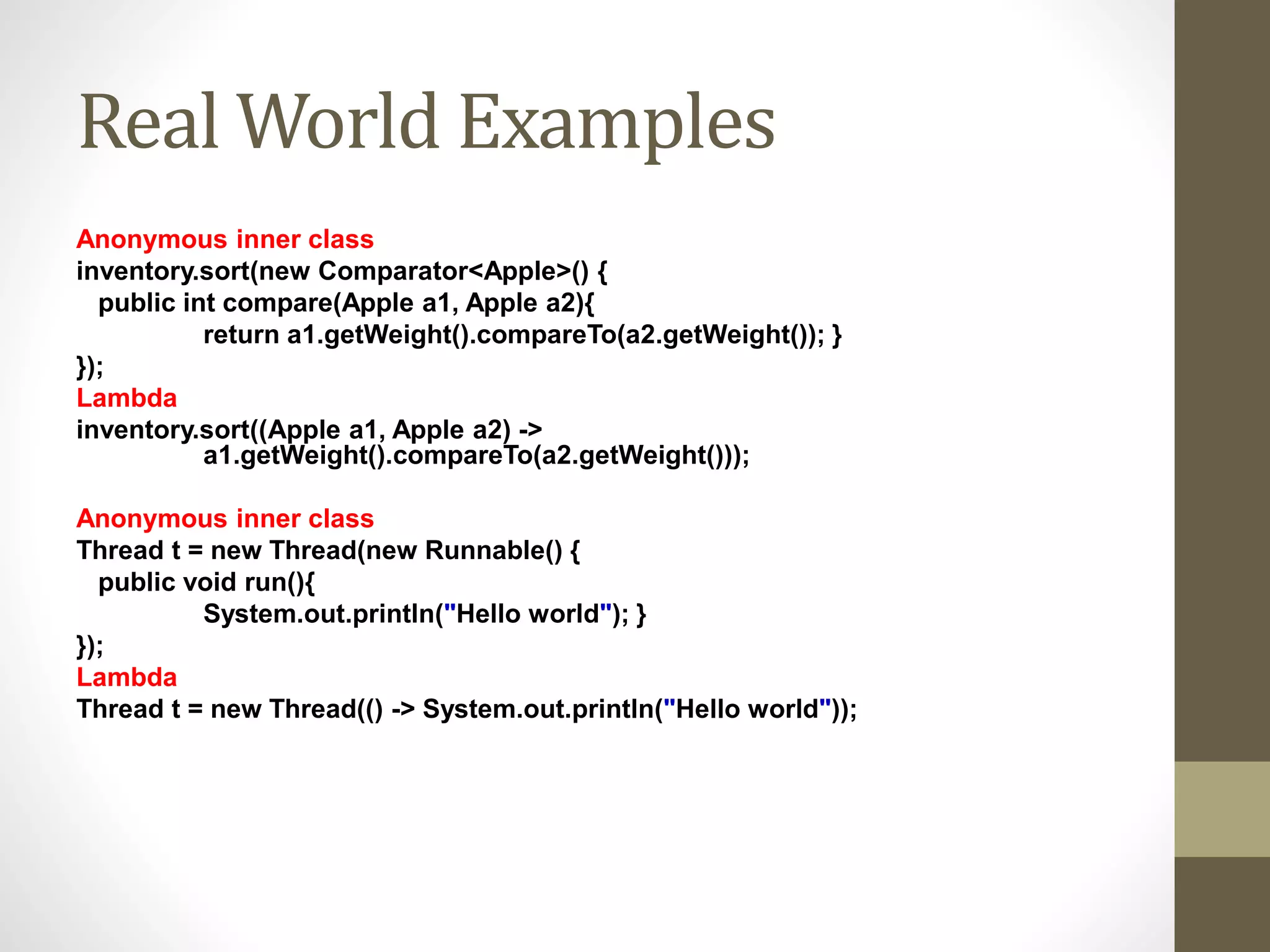 Real World Examples
Anonymous inner class
inventory.sort(new Comparator<Apple>() {
public int compare(Apple a1, Apple a2){
return a1.getWeight().compareTo(a2.getWeight()); }
});
Lambda
inventory.sort((Apple a1, Apple a2) ->
a1.getWeight().compareTo(a2.getWeight()));
Anonymous inner class
Thread t = new Thread(new Runnable() {
public void run(){
System.out.println("Hello world"); }
});
Lambda
Thread t = new Thread(() -> System.out.println("Hello world"));
 