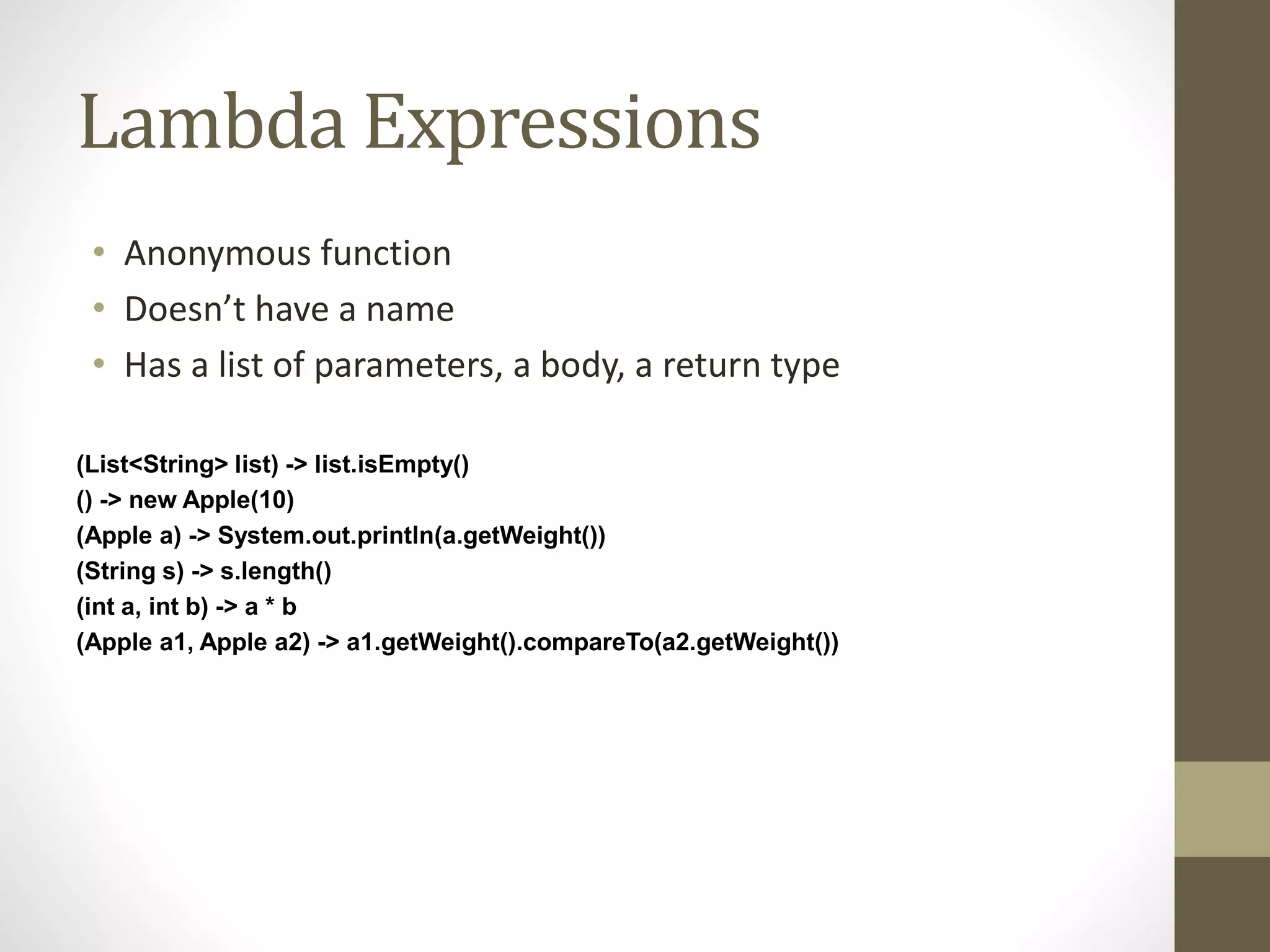 Lambda Expressions
• Anonymous function
• Doesn’t have a name
• Has a list of parameters, a body, a return type
(List<String> list) -> list.isEmpty()
() -> new Apple(10)
(Apple a) -> System.out.println(a.getWeight())
(String s) -> s.length()
(int a, int b) -> a * b
(Apple a1, Apple a2) -> a1.getWeight().compareTo(a2.getWeight())
 