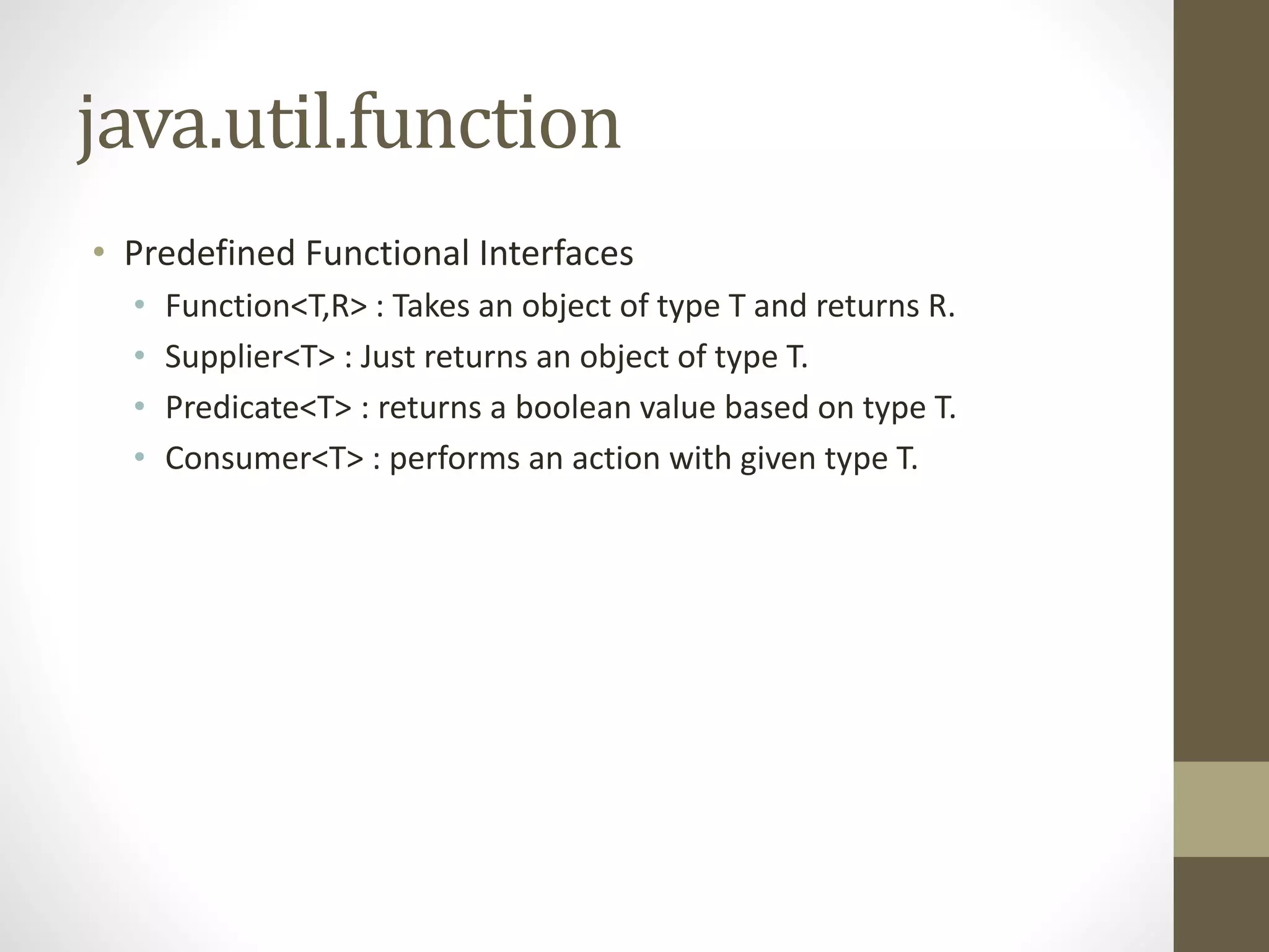 java.util.function
• Predefined Functional Interfaces
• Function<T,R> : Takes an object of type T and returns R.
• Supplier<T> : Just returns an object of type T.
• Predicate<T> : returns a boolean value based on type T.
• Consumer<T> : performs an action with given type T.
 