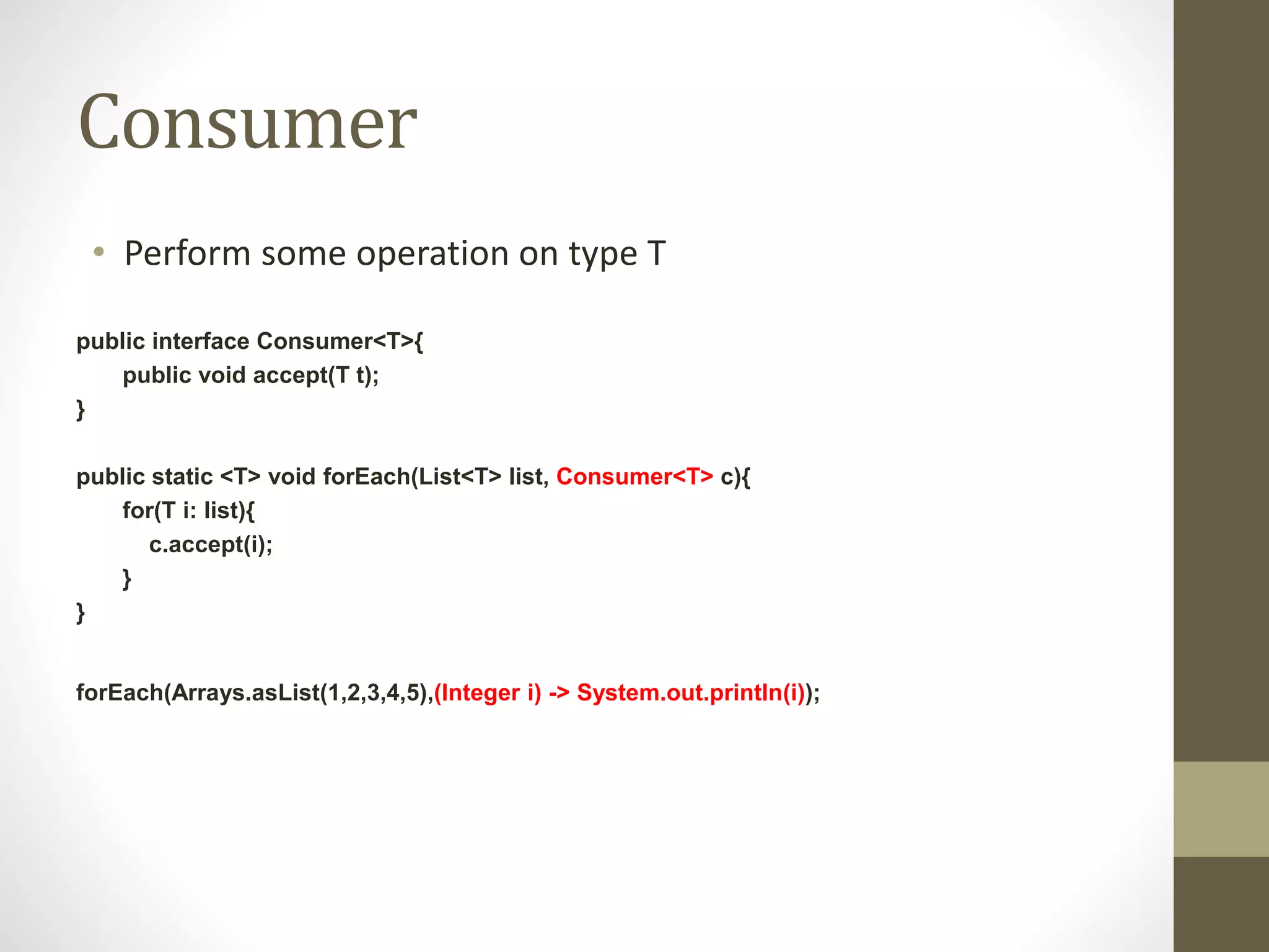 Consumer
• Perform some operation on type T
public interface Consumer<T>{
public void accept(T t);
}
public static <T> void forEach(List<T> list, Consumer<T> c){
for(T i: list){
c.accept(i);
}
}
forEach(Arrays.asList(1,2,3,4,5),(Integer i) -> System.out.println(i));
 