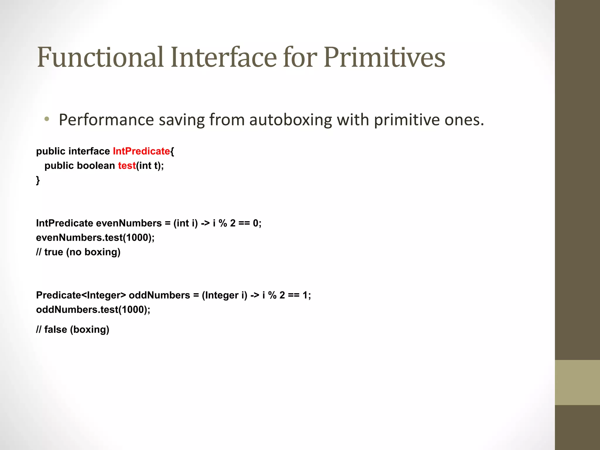 Functional Interface for Primitives
• Performance saving from autoboxing with primitive ones.
public interface IntPredicate{
public boolean test(int t);
}
IntPredicate evenNumbers = (int i) -> i % 2 == 0;
evenNumbers.test(1000);
// true (no boxing)
Predicate<Integer> oddNumbers = (Integer i) -> i % 2 == 1;
oddNumbers.test(1000);
// false (boxing)
 