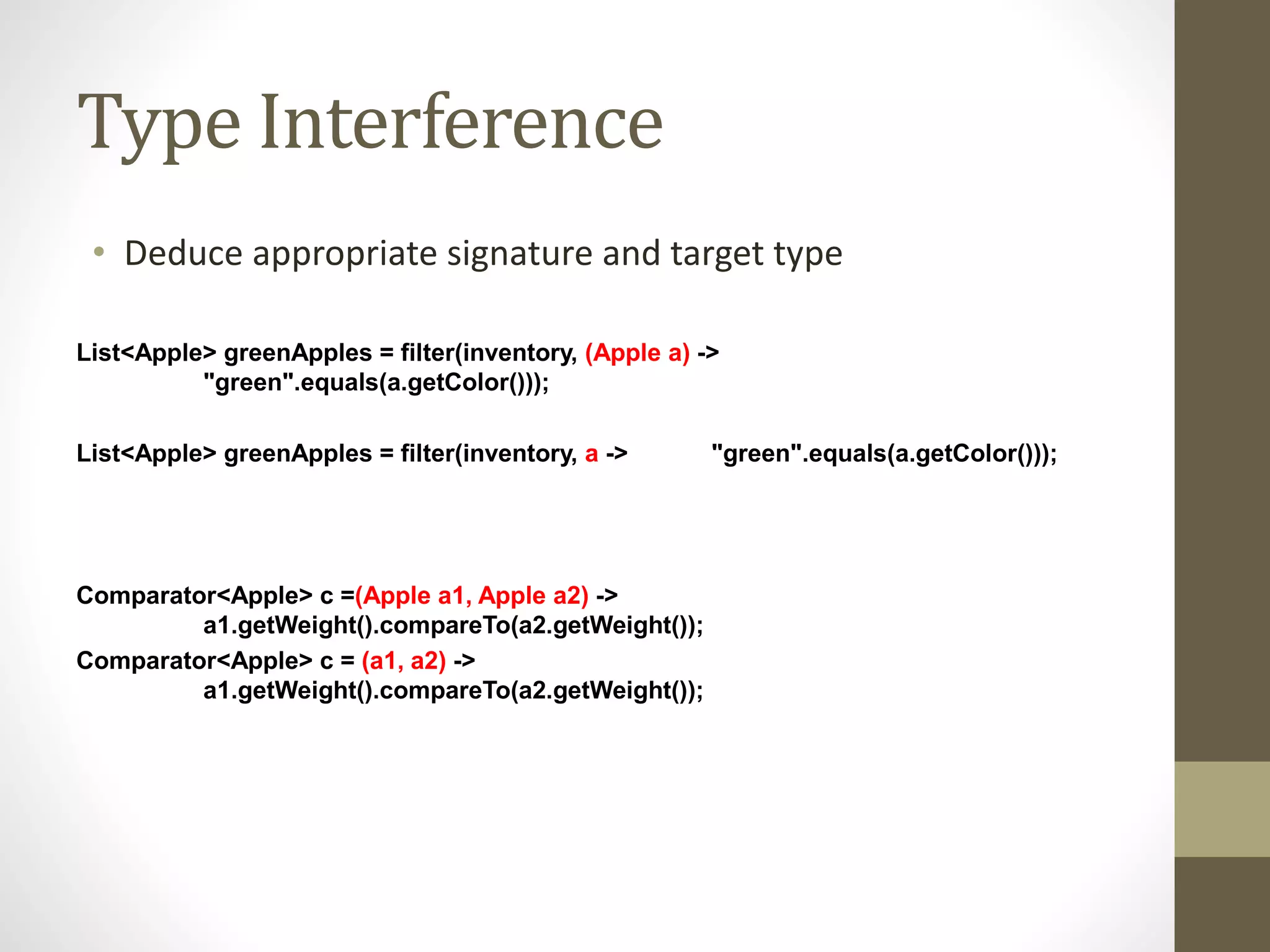 Type Interference
• Deduce appropriate signature and target type
List<Apple> greenApples = filter(inventory, (Apple a) ->
"green".equals(a.getColor()));
List<Apple> greenApples = filter(inventory, a -> "green".equals(a.getColor()));
Comparator<Apple> c =(Apple a1, Apple a2) ->
a1.getWeight().compareTo(a2.getWeight());
Comparator<Apple> c = (a1, a2) ->
a1.getWeight().compareTo(a2.getWeight());
 