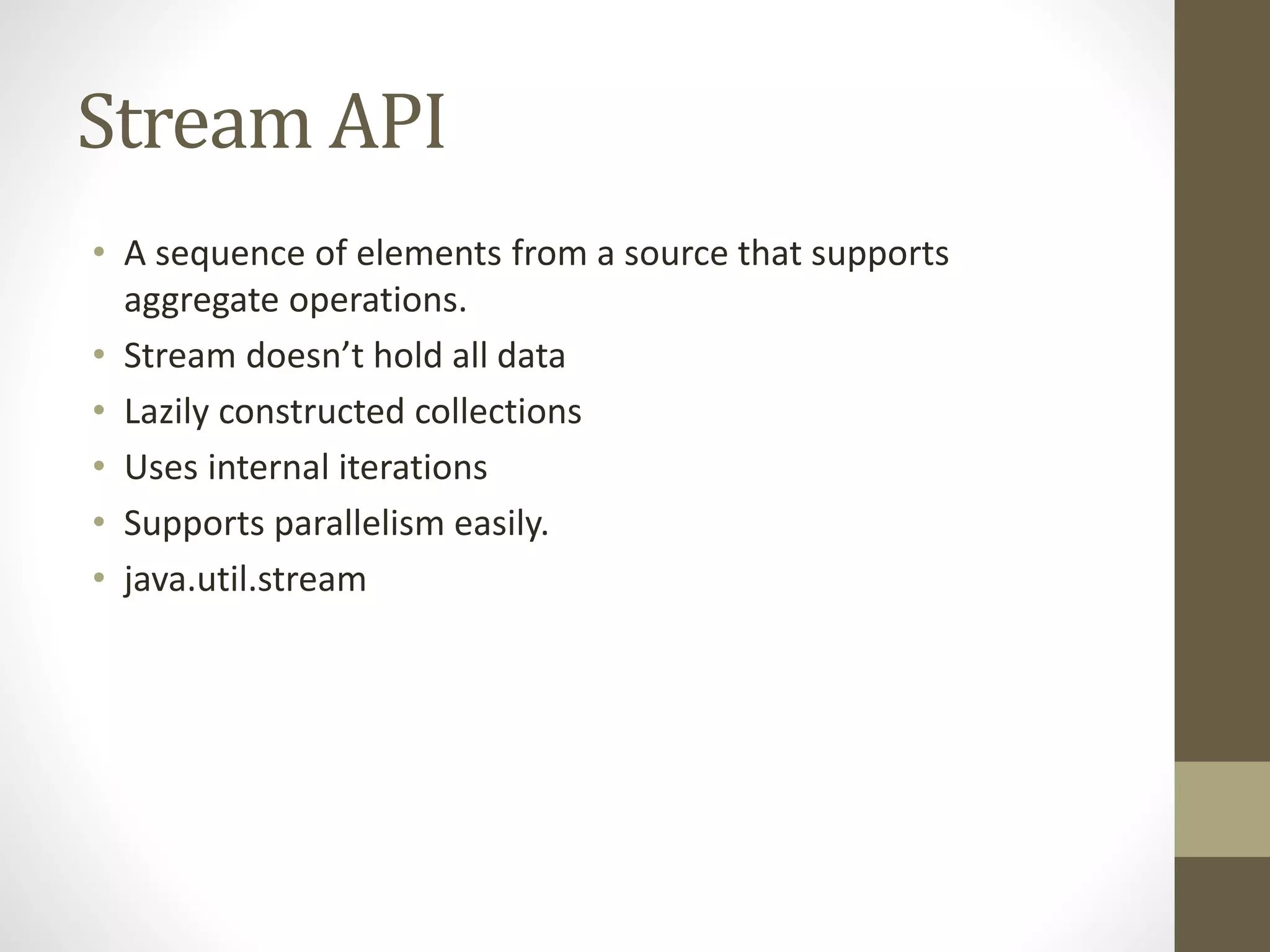 Stream API
• A sequence of elements from a source that supports
aggregate operations.
• Stream doesn’t hold all data
• Lazily constructed collections
• Uses internal iterations
• Supports parallelism easily.
• java.util.stream
 