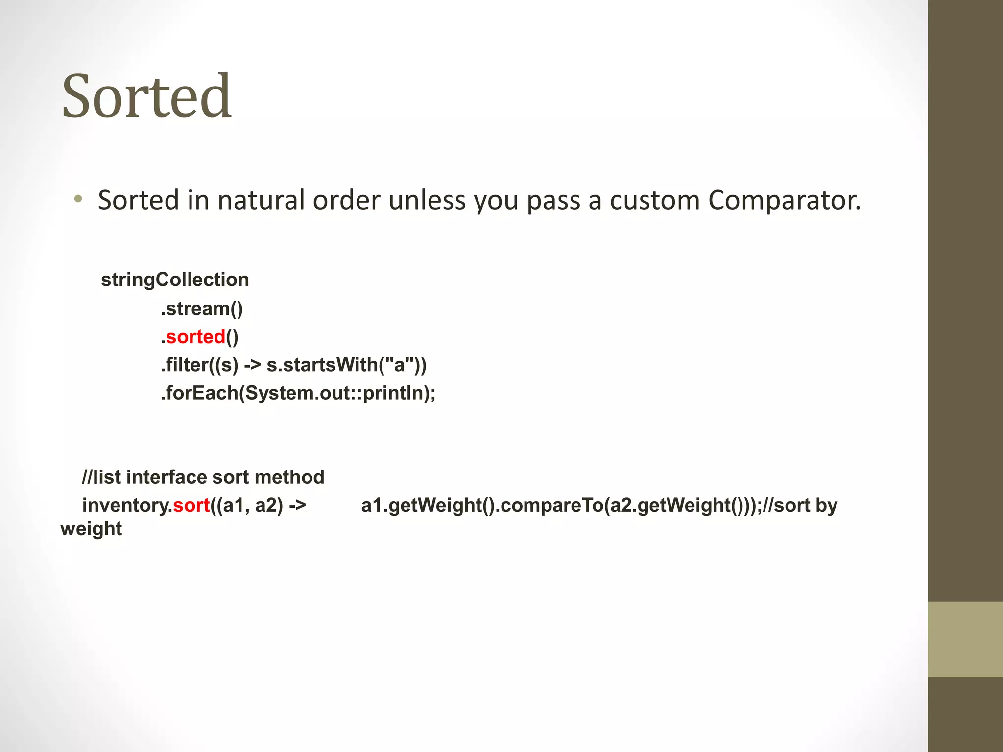 Sorted
• Sorted in natural order unless you pass a custom Comparator.
stringCollection
.stream()
.sorted()
.filter((s) -> s.startsWith("a"))
.forEach(System.out::println);
//list interface sort method
inventory.sort((a1, a2) -> a1.getWeight().compareTo(a2.getWeight()));//sort by
weight
 