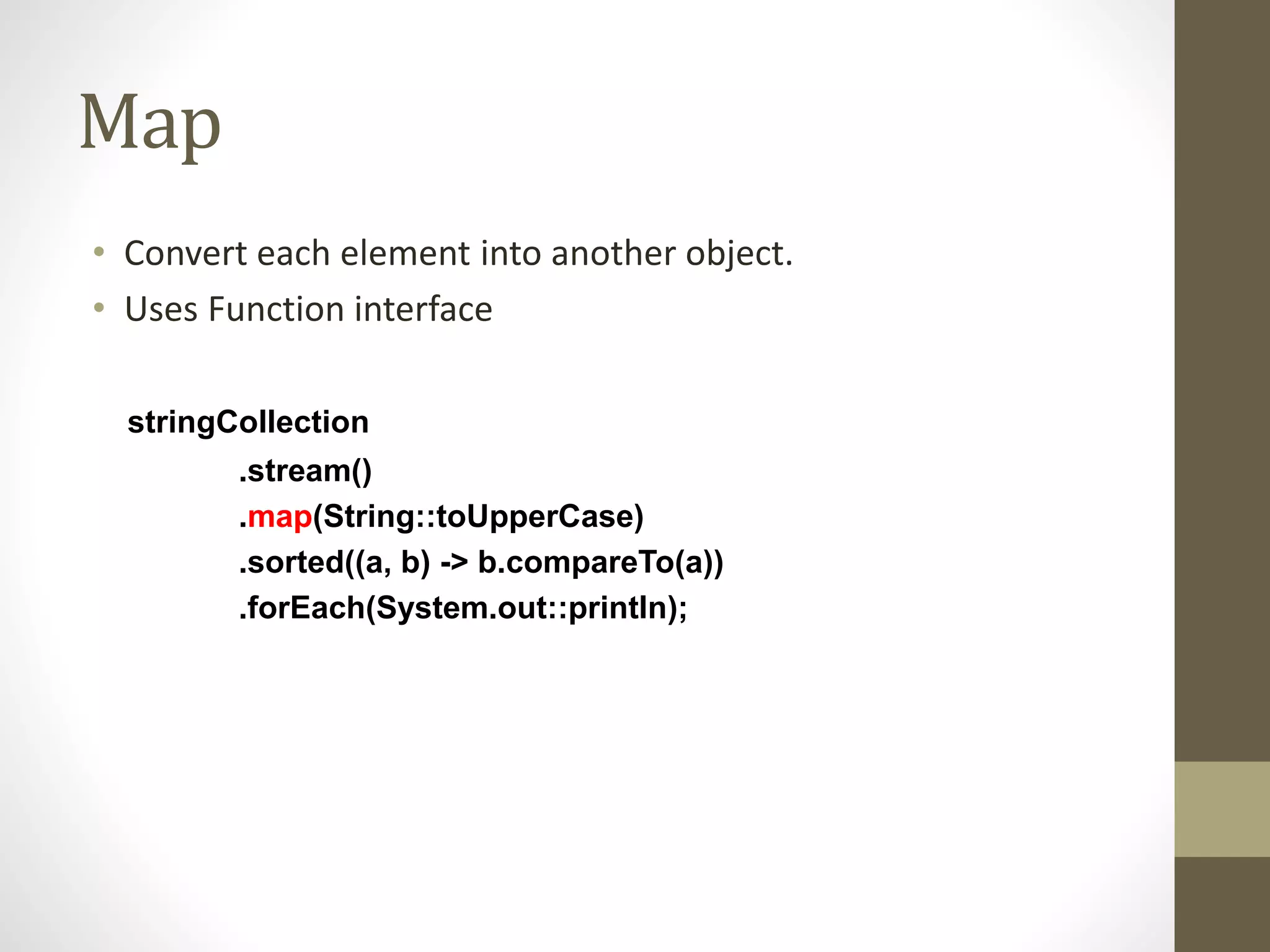 Map
• Convert each element into another object.
• Uses Function interface
stringCollection
.stream()
.map(String::toUpperCase)
.sorted((a, b) -> b.compareTo(a))
.forEach(System.out::println);
 