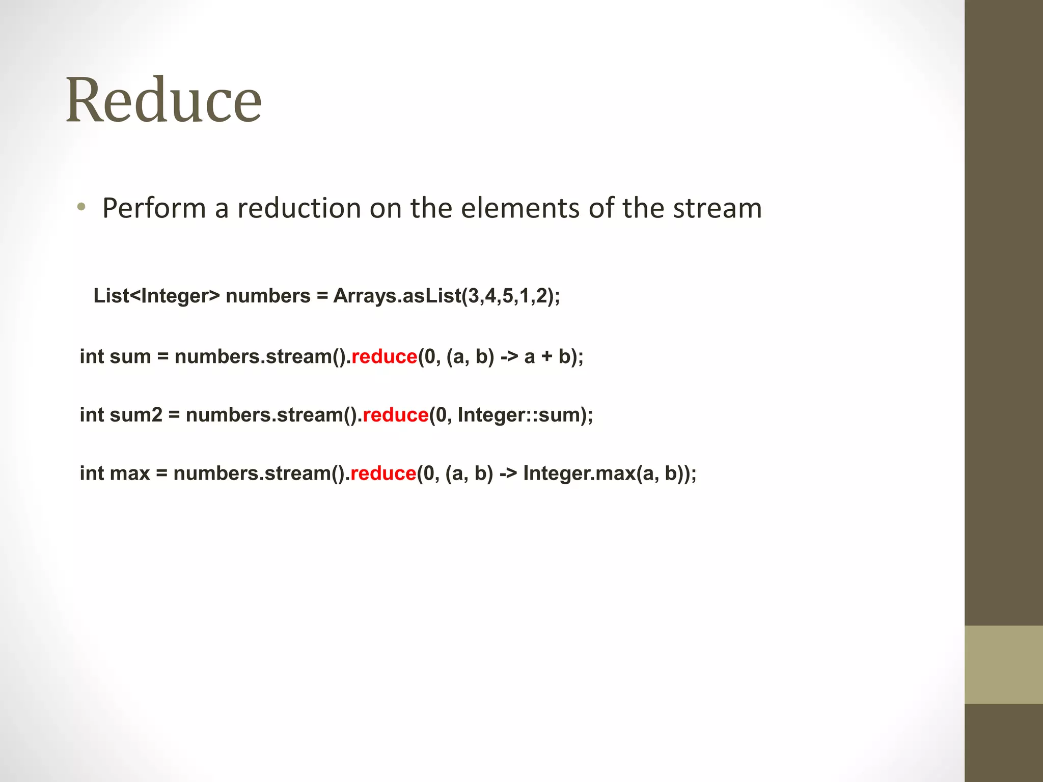 Reduce
• Perform a reduction on the elements of the stream
List<Integer> numbers = Arrays.asList(3,4,5,1,2);
int sum = numbers.stream().reduce(0, (a, b) -> a + b);
int sum2 = numbers.stream().reduce(0, Integer::sum);
int max = numbers.stream().reduce(0, (a, b) -> Integer.max(a, b));
 