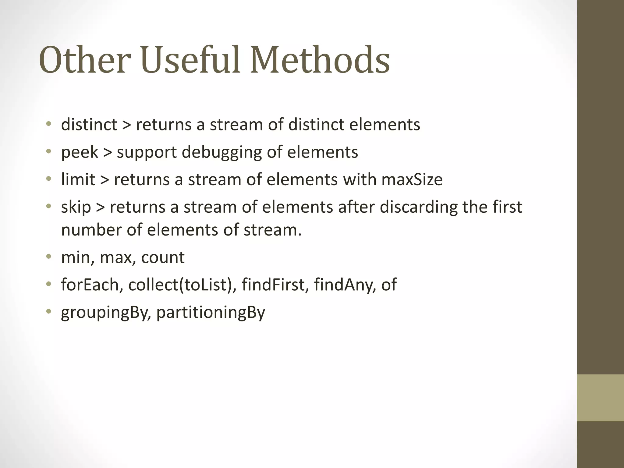 Other Useful Methods
• distinct > returns a stream of distinct elements
• peek > support debugging of elements
• limit > returns a stream of elements with maxSize
• skip > returns a stream of elements after discarding the first
number of elements of stream.
• min, max, count
• forEach, collect(toList), findFirst, findAny, of
• groupingBy, partitioningBy
 
