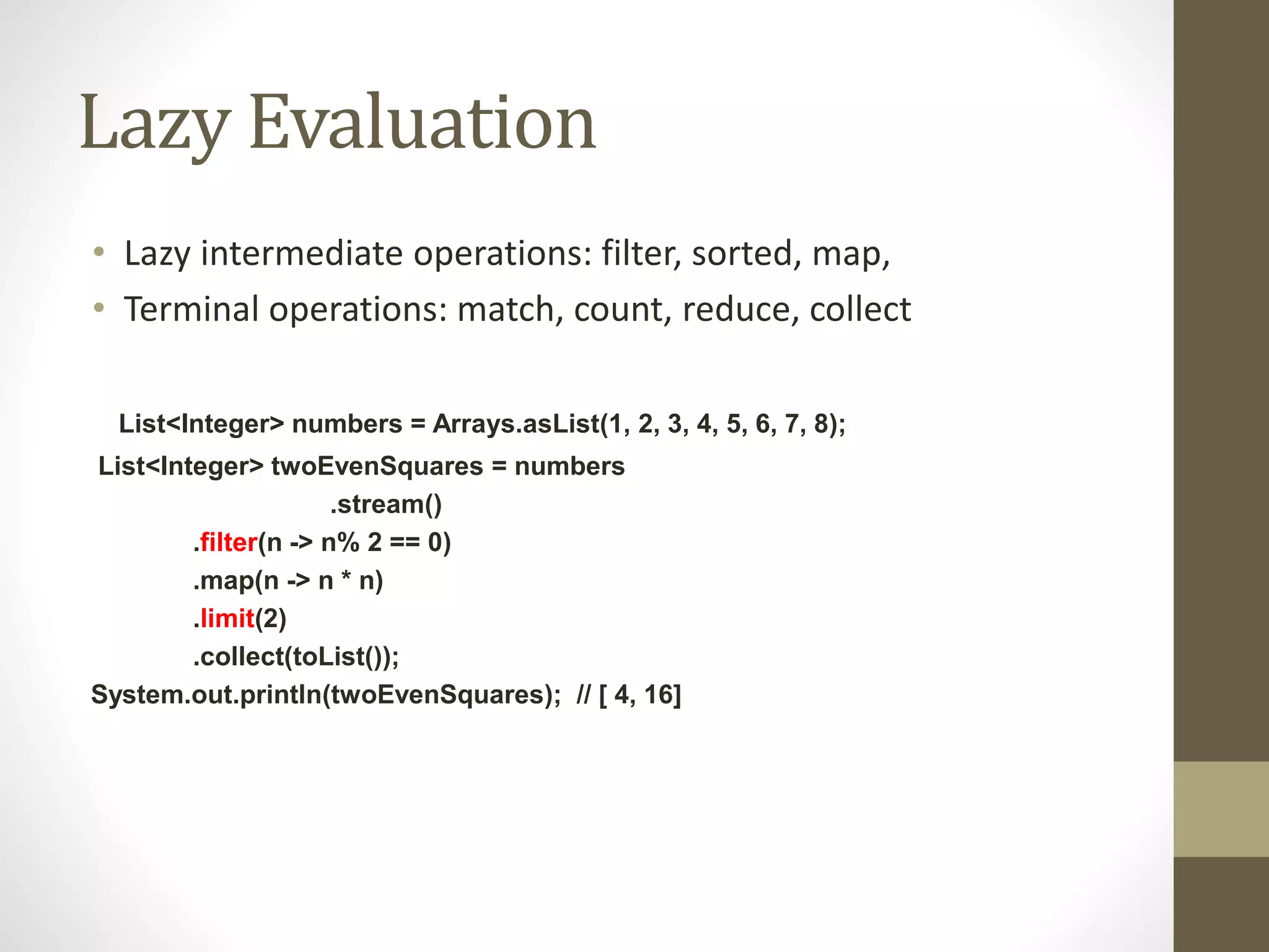Lazy Evaluation
• Lazy intermediate operations: filter, sorted, map,
• Terminal operations: match, count, reduce, collect
List<Integer> numbers = Arrays.asList(1, 2, 3, 4, 5, 6, 7, 8);
List<Integer> twoEvenSquares = numbers
.stream()
.filter(n -> n% 2 == 0)
.map(n -> n * n)
.limit(2)
.collect(toList());
System.out.println(twoEvenSquares); // [ 4, 16]
 
