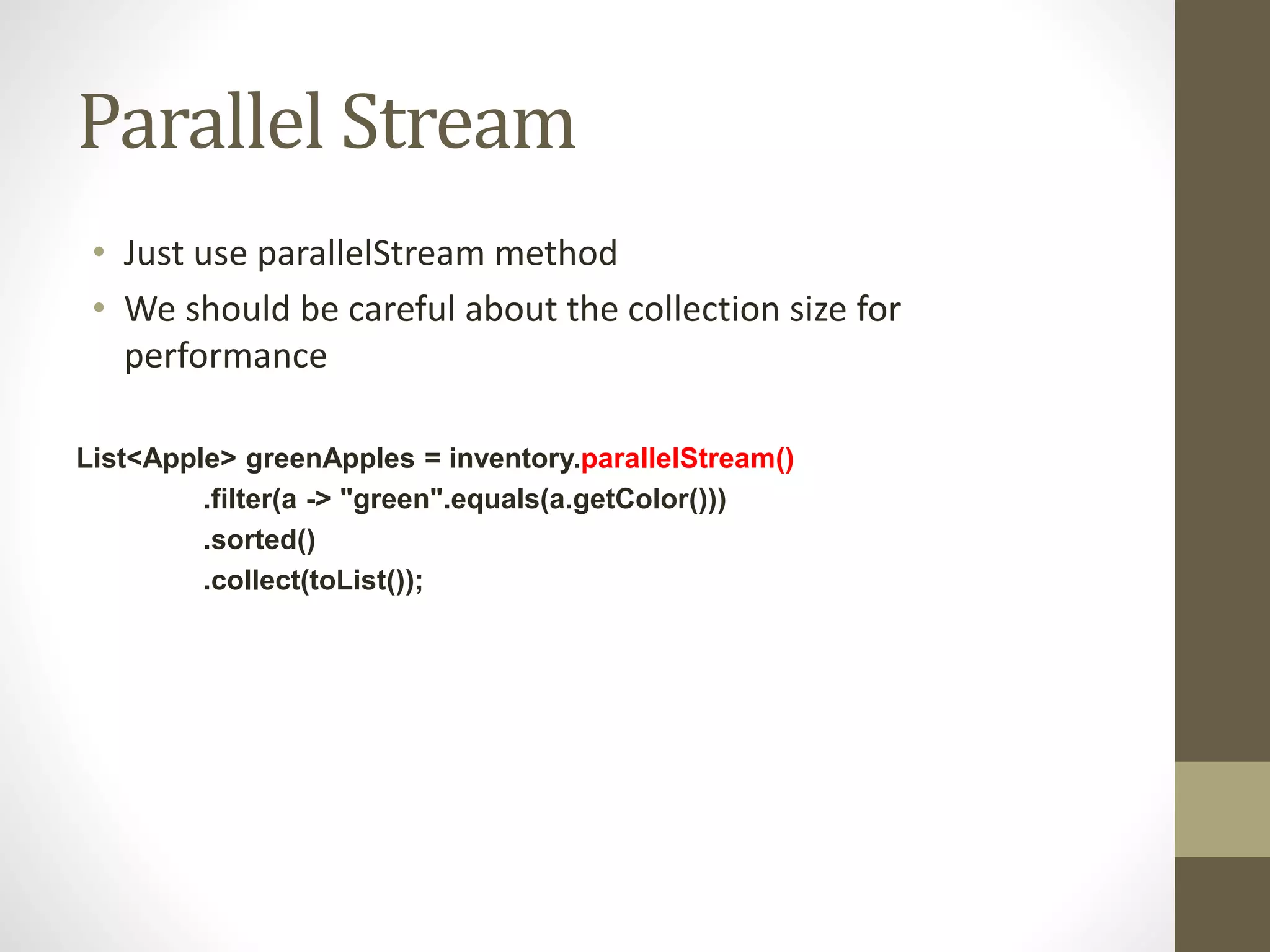 Parallel Stream
• Just use parallelStream method
• We should be careful about the collection size for
performance
List<Apple> greenApples = inventory.parallelStream()
.filter(a -> "green".equals(a.getColor()))
.sorted()
.collect(toList());
 