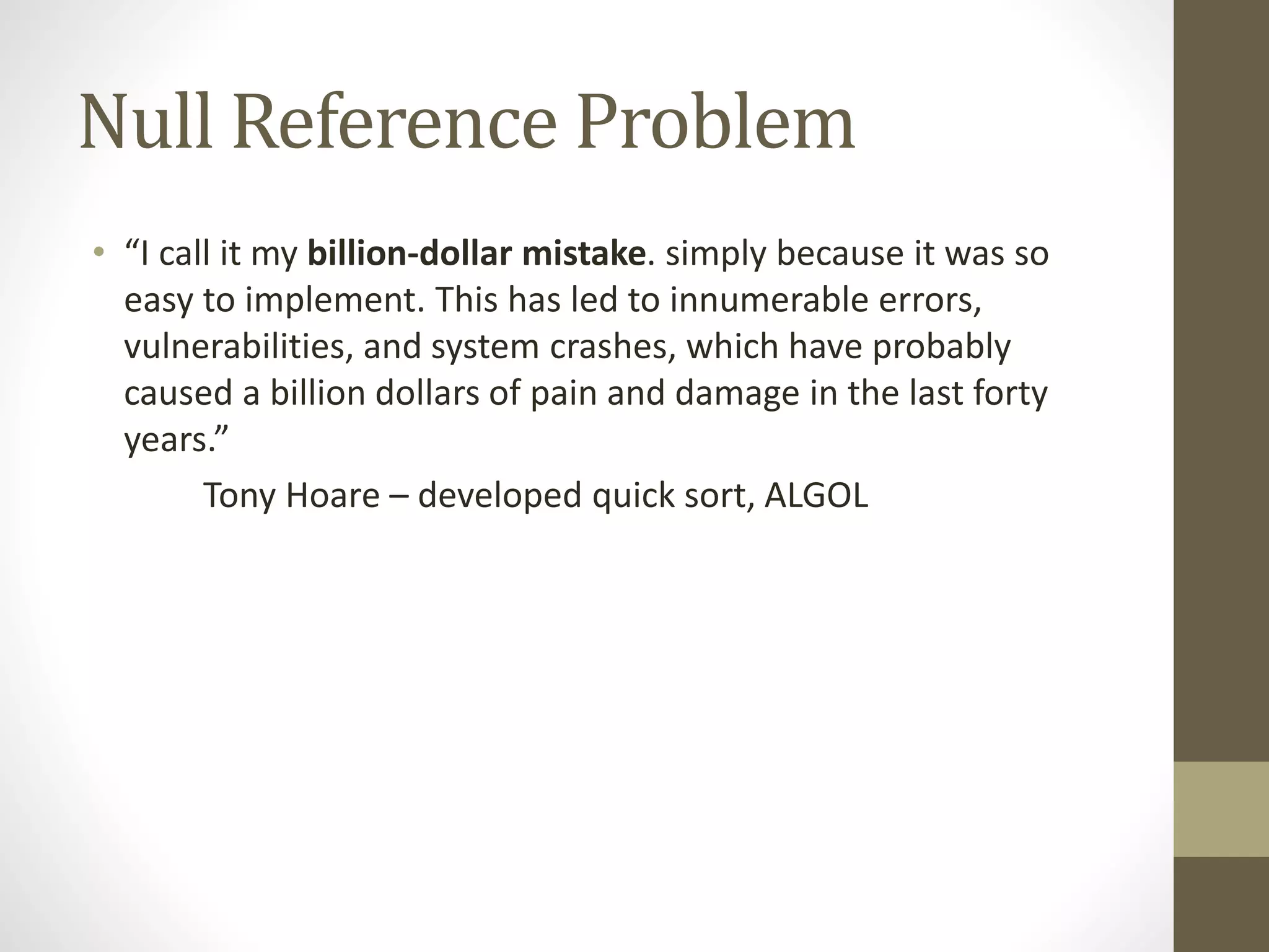 Null Reference Problem
• “I call it my billion-dollar mistake. simply because it was so
easy to implement. This has led to innumerable errors,
vulnerabilities, and system crashes, which have probably
caused a billion dollars of pain and damage in the last forty
years.”
Tony Hoare – developed quick sort, ALGOL
 