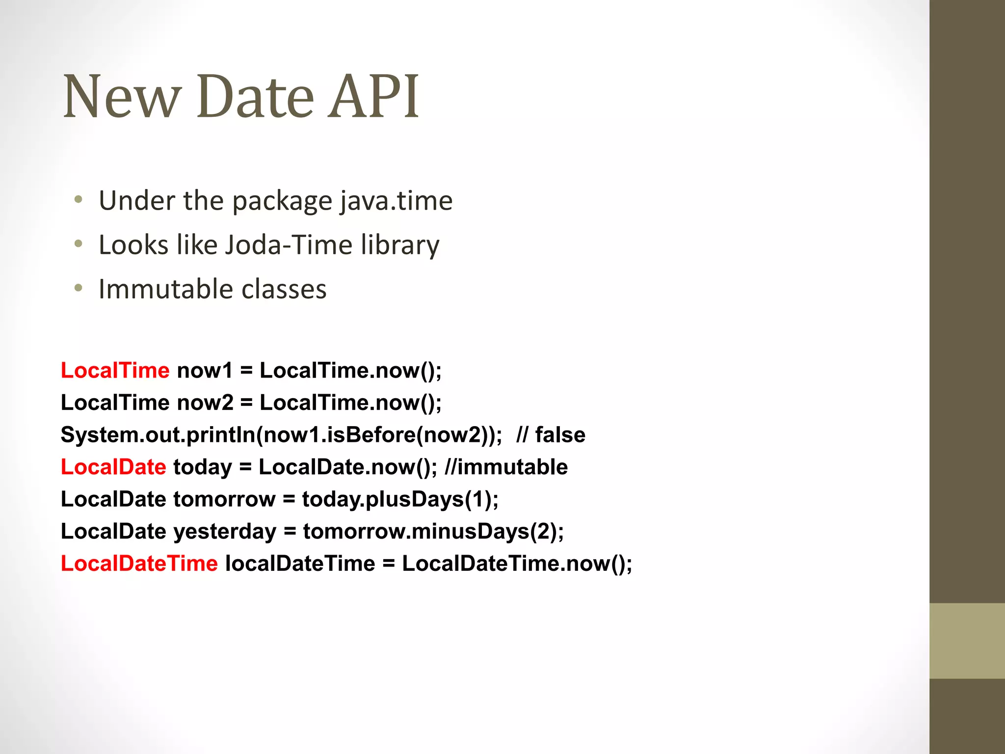 New Date API
• Under the package java.time
• Looks like Joda-Time library
• Immutable classes
LocalTime now1 = LocalTime.now();
LocalTime now2 = LocalTime.now();
System.out.println(now1.isBefore(now2)); // false
LocalDate today = LocalDate.now(); //immutable
LocalDate tomorrow = today.plusDays(1);
LocalDate yesterday = tomorrow.minusDays(2);
LocalDateTime localDateTime = LocalDateTime.now();
 