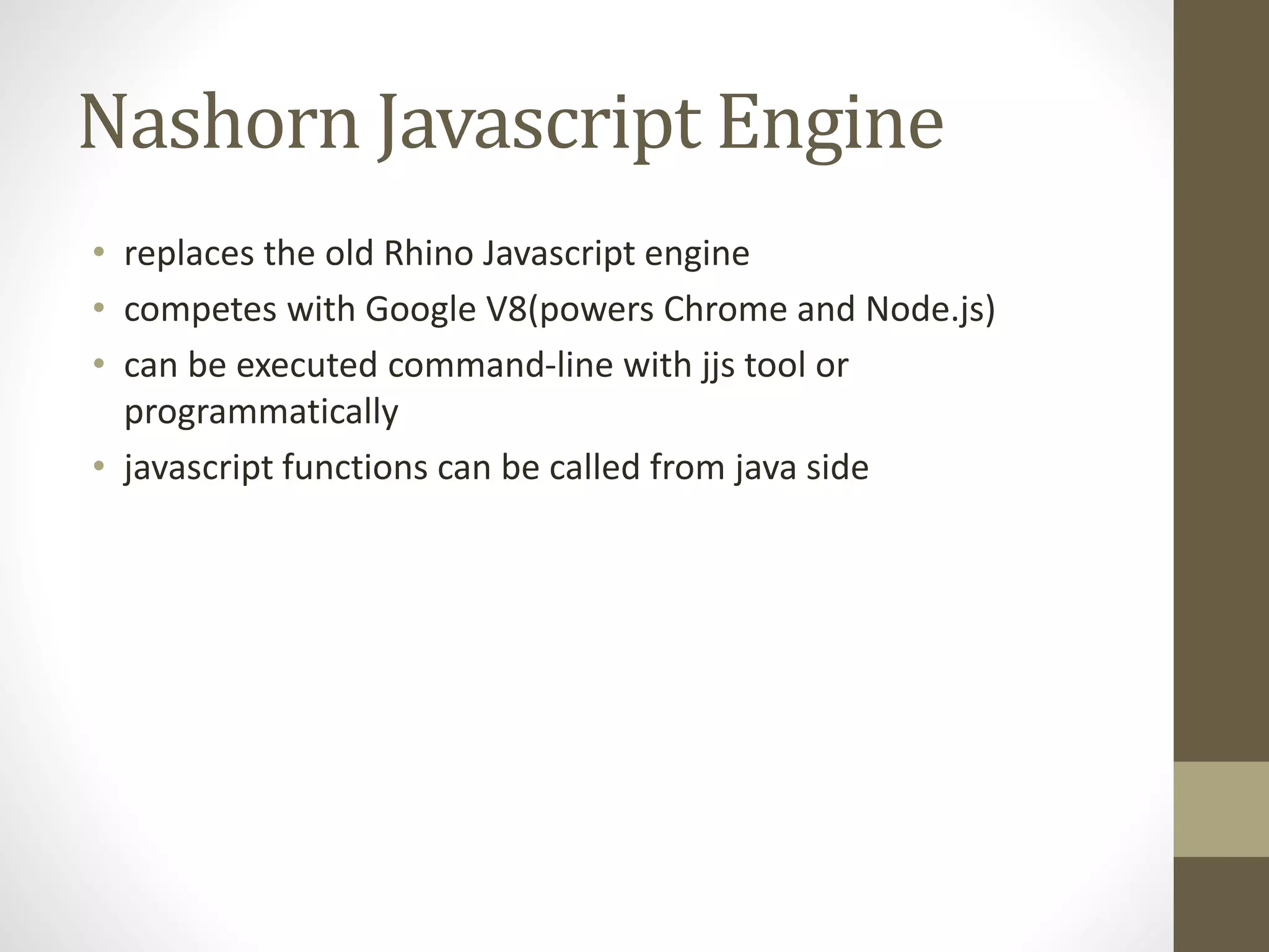 Nashorn Javascript Engine
• replaces the old Rhino Javascript engine
• competes with Google V8(powers Chrome and Node.js)
• can be executed command-line with jjs tool or
programmatically
• javascript functions can be called from java side
 