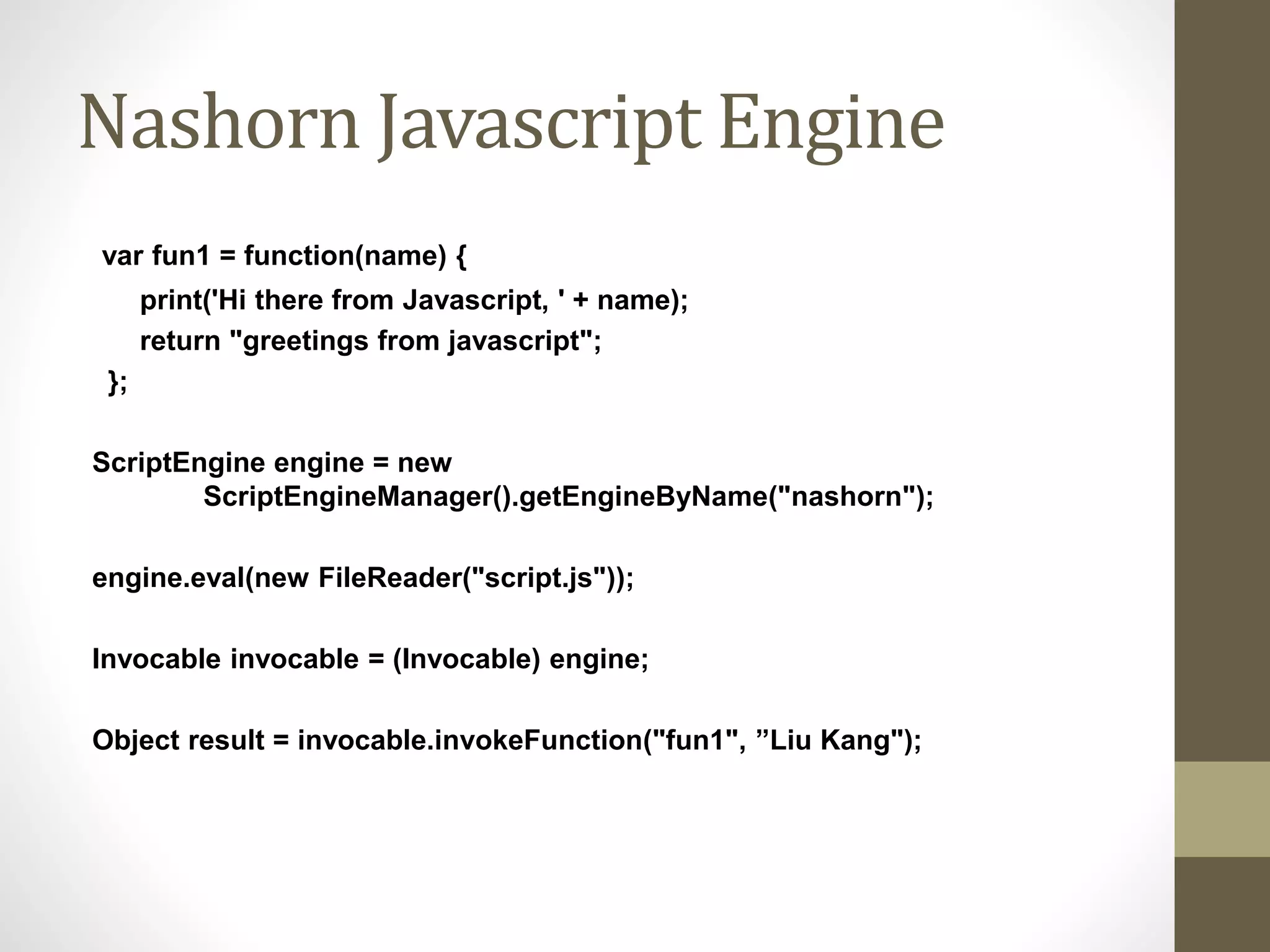 Nashorn Javascript Engine
var fun1 = function(name) {
print('Hi there from Javascript, ' + name);
return "greetings from javascript";
};
ScriptEngine engine = new
ScriptEngineManager().getEngineByName("nashorn");
engine.eval(new FileReader("script.js"));
Invocable invocable = (Invocable) engine;
Object result = invocable.invokeFunction("fun1", ”Liu Kang");
 
