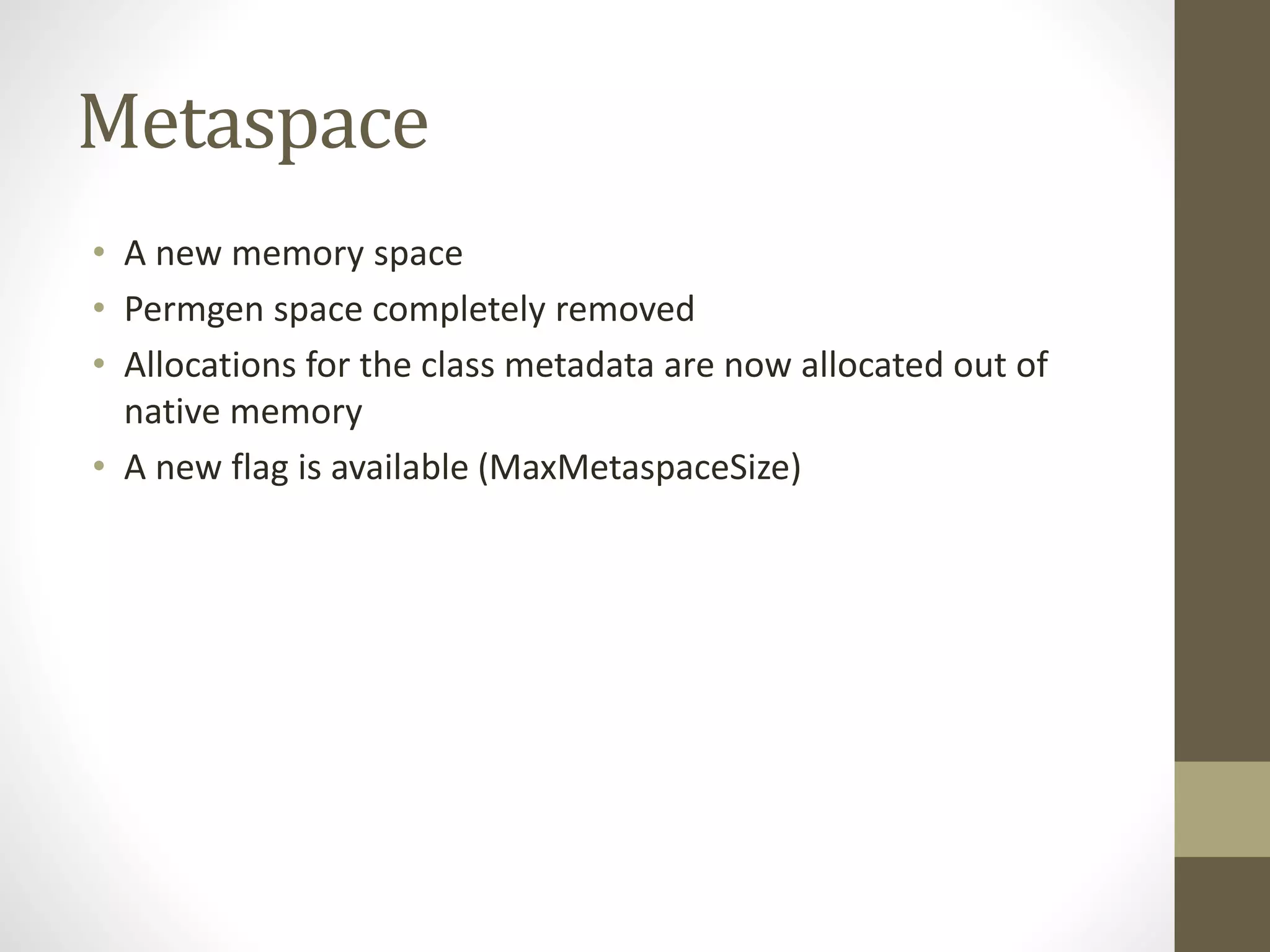 Metaspace
• A new memory space
• Permgen space completely removed
• Allocations for the class metadata are now allocated out of
native memory
• A new flag is available (MaxMetaspaceSize)
 