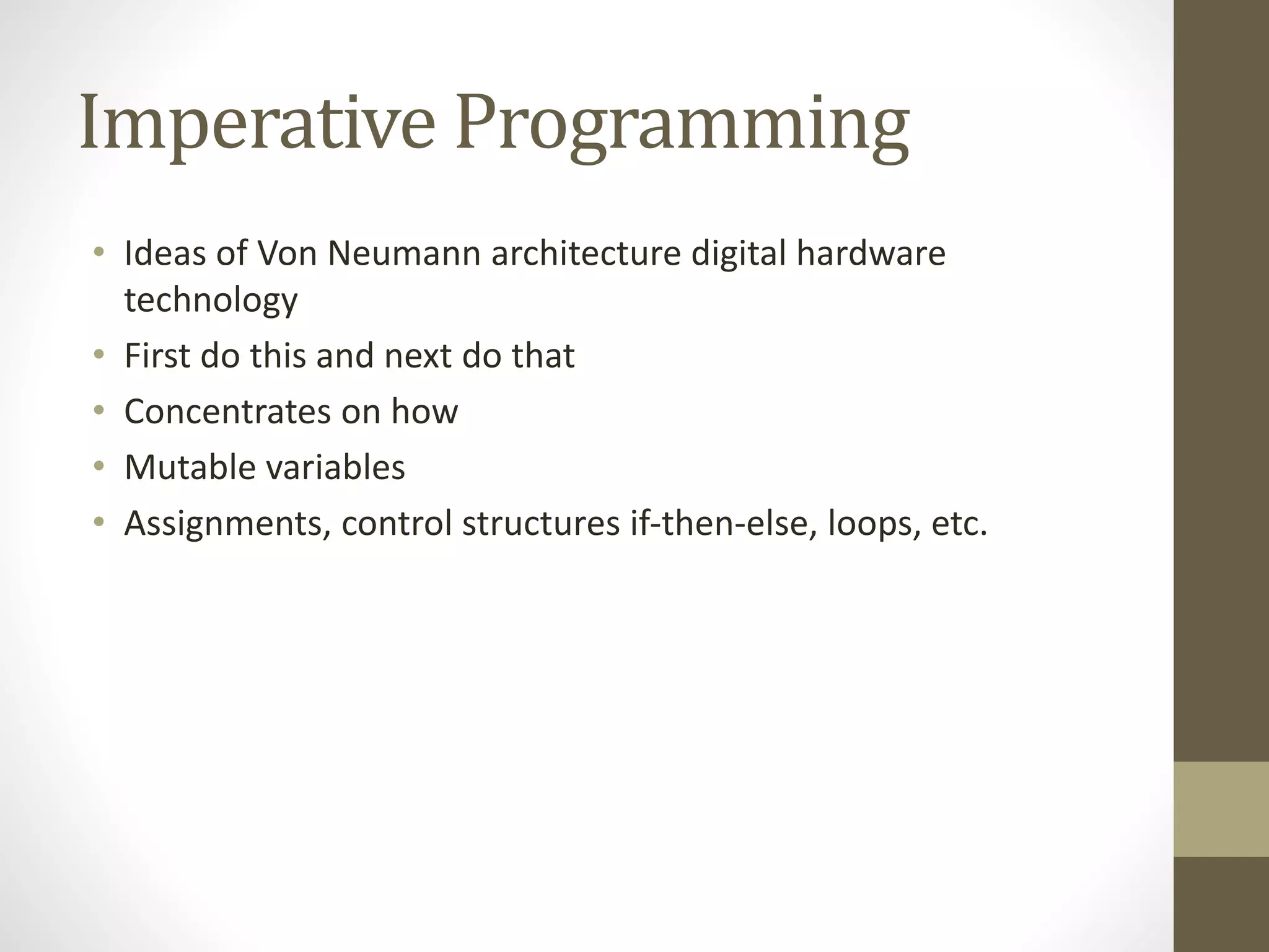Imperative Programming
• Ideas of Von Neumann architecture digital hardware
technology
• First do this and next do that
• Concentrates on how
• Mutable variables
• Assignments, control structures if-then-else, loops, etc.
 