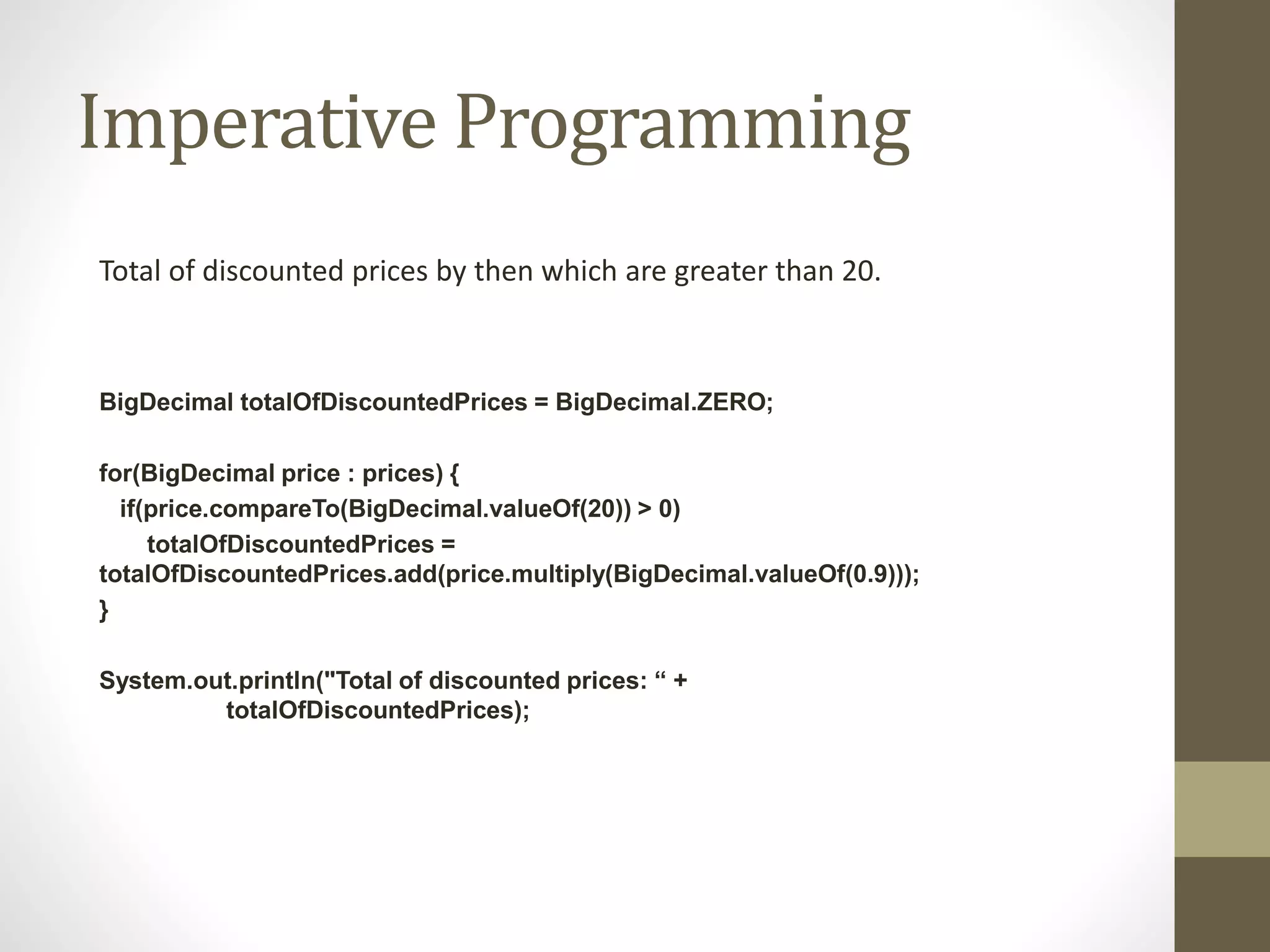 Imperative Programming
Total of discounted prices by then which are greater than 20.
BigDecimal totalOfDiscountedPrices = BigDecimal.ZERO;
for(BigDecimal price : prices) {
if(price.compareTo(BigDecimal.valueOf(20)) > 0)
totalOfDiscountedPrices =
totalOfDiscountedPrices.add(price.multiply(BigDecimal.valueOf(0.9)));
}
System.out.println("Total of discounted prices: “ +
totalOfDiscountedPrices);
 