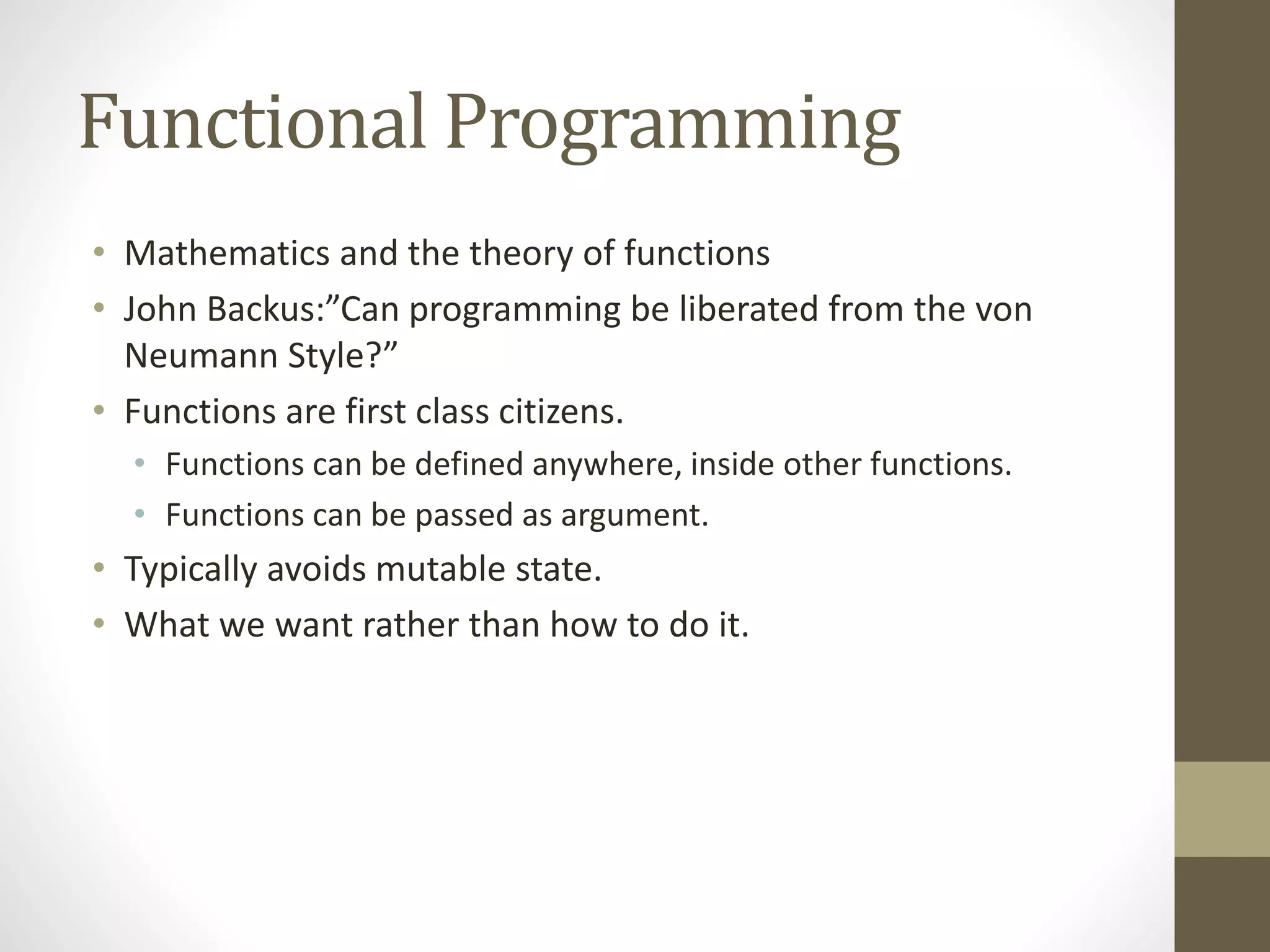 Functional Programming
• Mathematics and the theory of functions
• John Backus:”Can programming be liberated from the von
Neumann Style?”
• Functions are first class citizens.
• Functions can be defined anywhere, inside other functions.
• Functions can be passed as argument.
• Typically avoids mutable state.
• What we want rather than how to do it.
 
