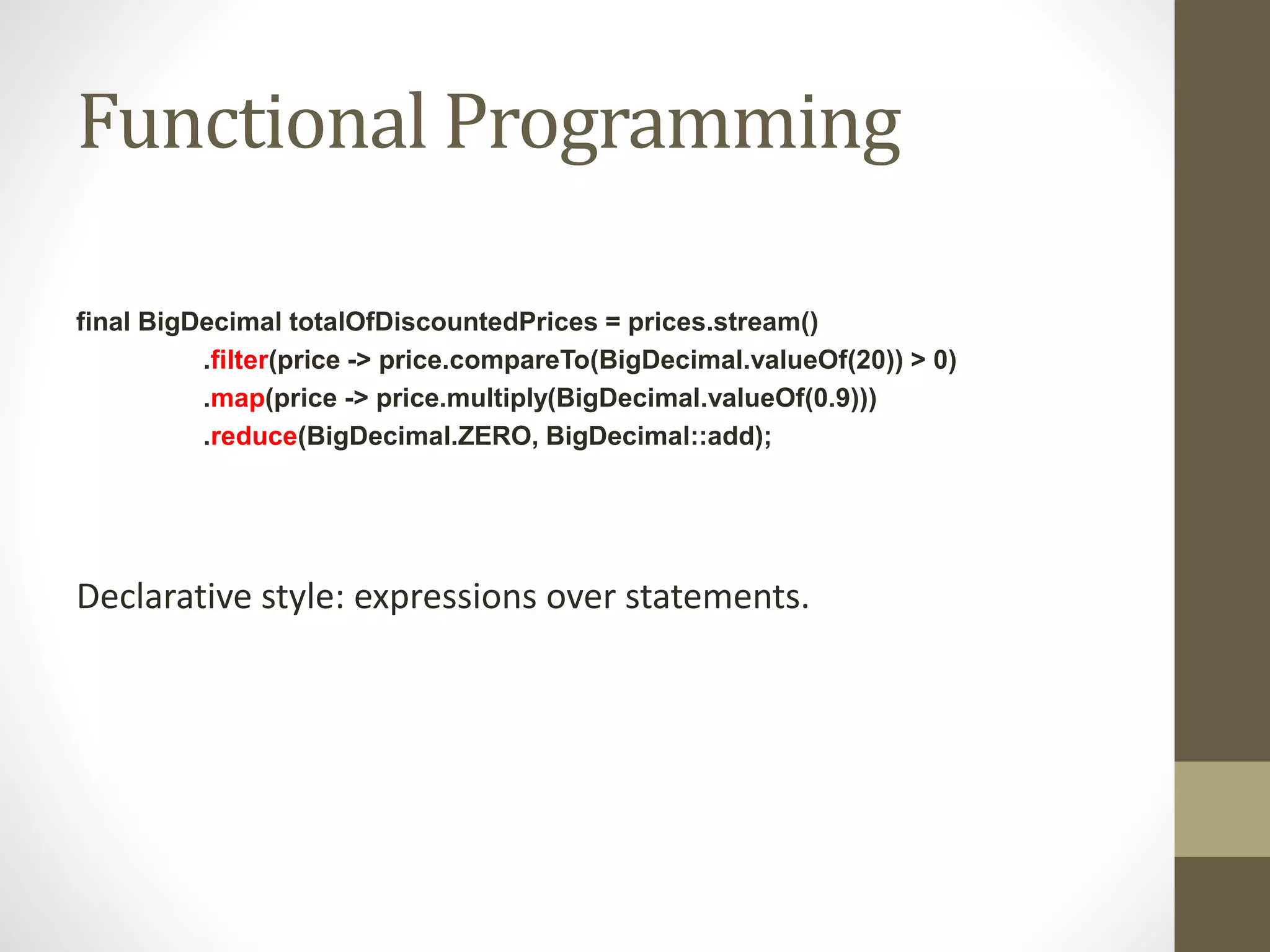 Functional Programming
final BigDecimal totalOfDiscountedPrices = prices.stream()
.filter(price -> price.compareTo(BigDecimal.valueOf(20)) > 0)
.map(price -> price.multiply(BigDecimal.valueOf(0.9)))
.reduce(BigDecimal.ZERO, BigDecimal::add);
Declarative style: expressions over statements.
 