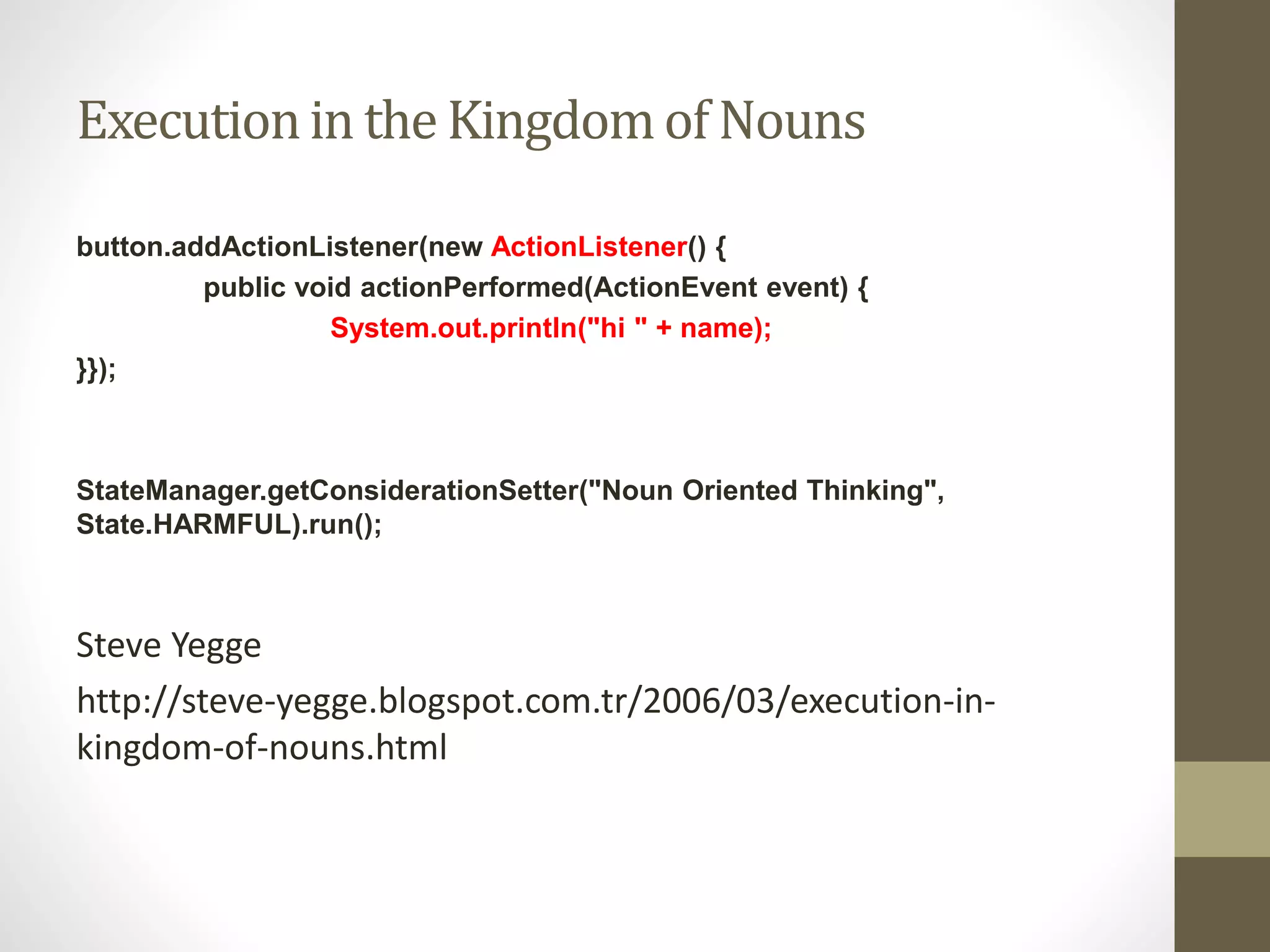 Executionin the Kingdomof Nouns
button.addActionListener(new ActionListener() {
public void actionPerformed(ActionEvent event) {
System.out.println("hi " + name);
}});
StateManager.getConsiderationSetter("Noun Oriented Thinking",
State.HARMFUL).run();
Steve Yegge
http://steve-yegge.blogspot.com.tr/2006/03/execution-in-
kingdom-of-nouns.html
 
