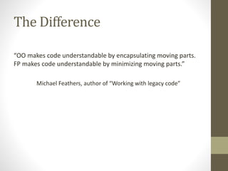 The Difference
“OO makes code understandable by encapsulating moving parts.
FP makes code understandable by minimizing moving parts.”
Michael Feathers, author of “Working with legacy code”
 