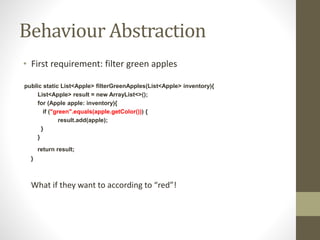 Behaviour Abstraction
• First requirement: filter green apples
public static List<Apple> filterGreenApples(List<Apple> inventory){
List<Apple> result = new ArrayList<>();
for (Apple apple: inventory){
if ("green".equals(apple.getColor())) {
result.add(apple);
}
}
return result;
}
What if they want to according to “red”!
 