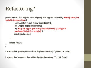 Refactoring?
public static List<Apple> filterApples(List<Apple> inventory, String color, int
weight, boolean flag) {
List<Apple> result = new ArrayList<>();
for (Apple apple: inventory){
if ( (flag && apple.getColor().equals(color)) || (!flag &&
apple.getWeight() > weight) ){
result.add(apple);
}
}
return result;
}
List<Apple> greenApples = filterApples(inventory, "green", 0, true);
List<Apple> heavyApples = filterApples(inventory, "", 150, false);
 
